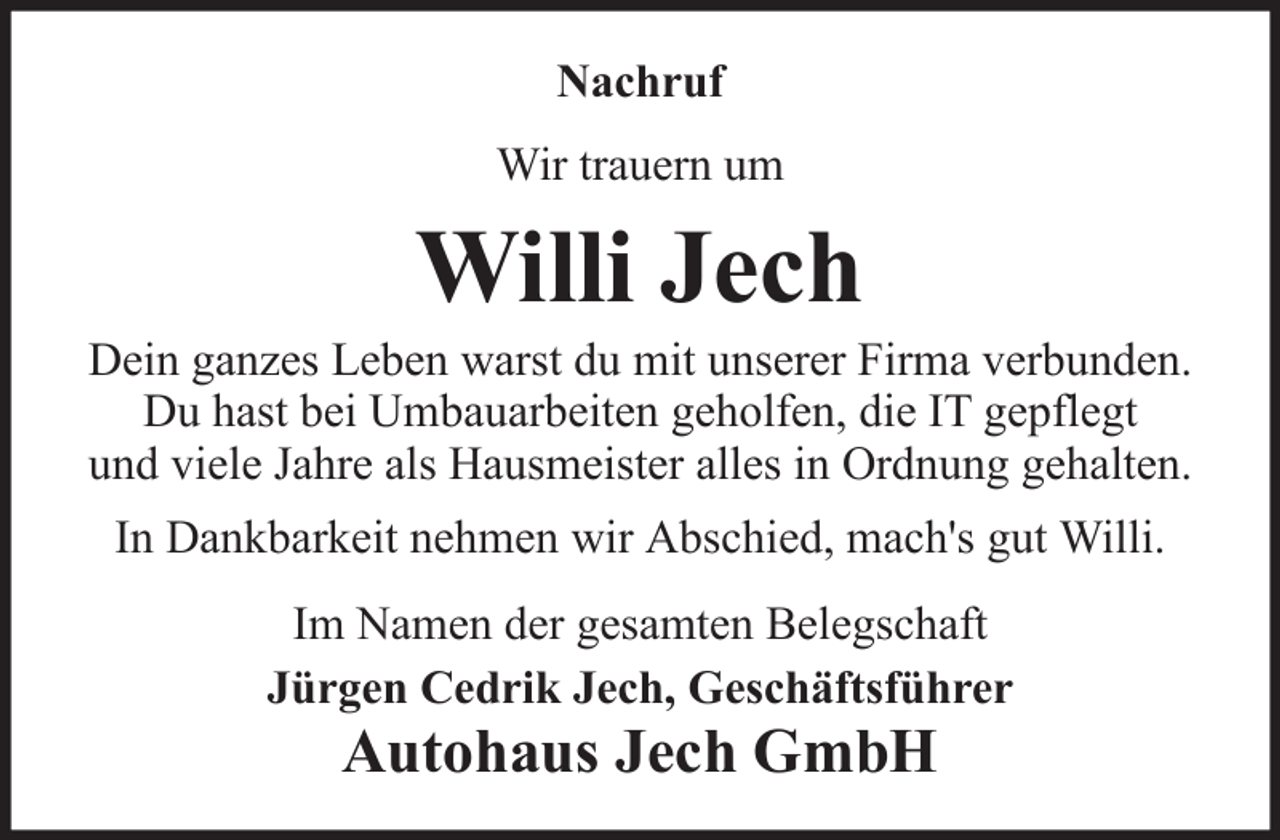<p>Nachruf<br />Wir trauern um</p><p>Willi Jech<br />Dein ganzes Leben warst du mit unserer Firma verbunden.<br />Du hast bei Umbauarbeiten geholfen, die IT gepflegt<br />und viele Jahre als Hausmeister alles in Ordnung gehalten.<br />In Dankbarkeit nehmen wir Abschied, mach's gut Willi.<br />Im Namen der gesamten Belegschaft<br />Jürgen Cedrik Jech, Geschäftsführer</p><p>Autohaus Jech GmbH</p>