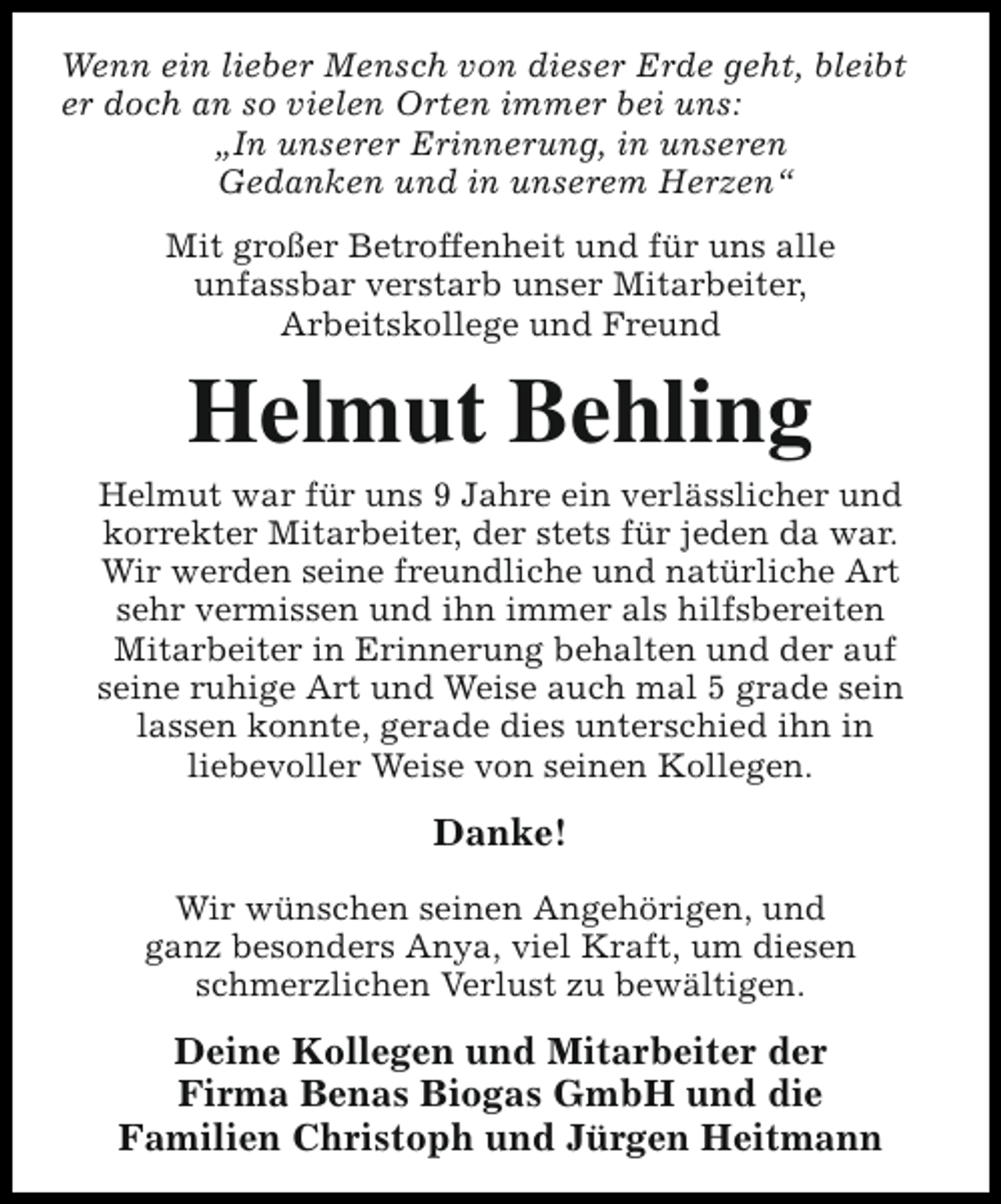 <p>Wenn ein lieber Mensch von dieser Erde geht, bleibt<br />er doch an so vielen Orten immer bei uns:<br />„In unserer Erinnerung, in unseren<br />Gedanken und in unserem Herzen“<br />Mit großer Betroffenheit und für uns alle<br />unfassbar verstarb unser Mitarbeiter,<br />Arbeitskollege und Freund</p><p>Helmut Behling</p><p>Helmut war für uns 9 Jahre ein verlässlicher und<br />korrekter Mitarbeiter, der stets für jeden da war.<br />Wir werden seine freundliche und natürliche Art<br />sehr vermissen und ihn immer als hilfsbereiten<br />Mitarbeiter in Erinnerung behalten und der auf<br />seine ruhige Art und Weise auch mal 5 grade sein<br />lassen konnte, gerade dies unterschied ihn in<br />liebevoller Weise von seinen Kollegen.</p><p>Danke!<br />Wir wünschen seinen Angehörigen, und<br />ganz besonders Anya, viel Kraft, um diesen<br />schmerzlichen Verlust zu bewältigen.</p><p>Deine Kollegen und Mitarbeiter der<br />Firma Benas Biogas GmbH und die<br />Familien Christoph und Jürgen Heitmann</p>