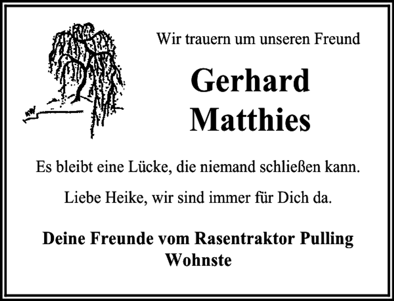 <p>Wir trauern um unseren Freund</p><p>Gerhard<br />Matthies<br />Es bleibt eine Lücke, die niemand schließen kann.<br />Liebe Heike, wir sind immer für Dich da.</p><p>Deine Freunde vom Rasentraktor Pulling<br />Wohnste</p>