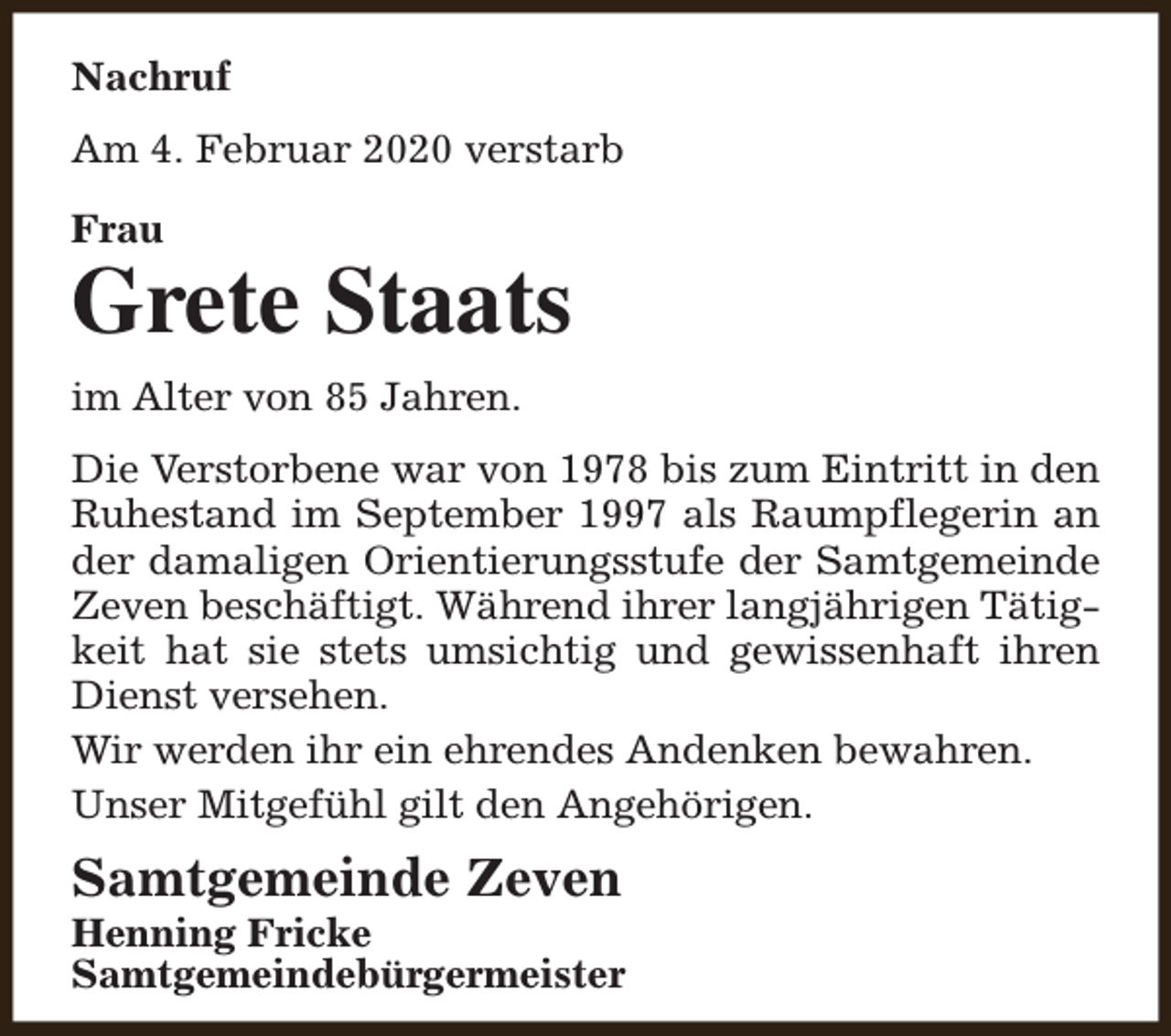 <p>Nachruf<br />Am 4. Februar 2020 verstarb<br />Frau</p><p>Grete Staats<br />im Alter von 85 Jahren.<br />Die Verstorbene war von 1978 bis zum Eintritt in den<br />Ruhestand im September 1997 als Raumpflegerin an<br />der damaligen Orientierungsstufe der Samtgemeinde<br />Zeven beschäftigt. Während ihrer langjährigen Tätigkeit hat sie stets umsichtig und gewissenhaft ihren<br />Dienst versehen.<br />Wir werden ihr ein ehrendes Andenken bewahren.<br />Unser Mitgefühl gilt den Angehörigen.</p><p>Samtgemeinde Zeven</p><p>Henning Fricke<br />Samtgemeindebürgermeister</p>
