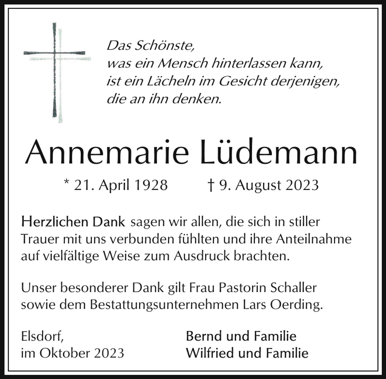 <p>Das Schönste,<br />was ein Mensch hinterlassen kann,<br />ist ein Lächeln im Gesicht derjenigen,<br />die an ihn denken.</p><p>Annemarie Lüdemann<br />* 21. April 1928</p><p>† 9. August 2023</p><p>sagen wir allen, die sich in stiller<br />Trauer mit uns verbunden fühlten und ihre Anteilnahme<br />auf vielfältige Weise zum Ausdruck brachten.<br />Unser besonderer Dank gilt Frau Pastorin Schaller<br />sowie dem Bestattungsunternehmen Lars Oerding.<br />Elsdorf,<br />im Oktober 2023</p>