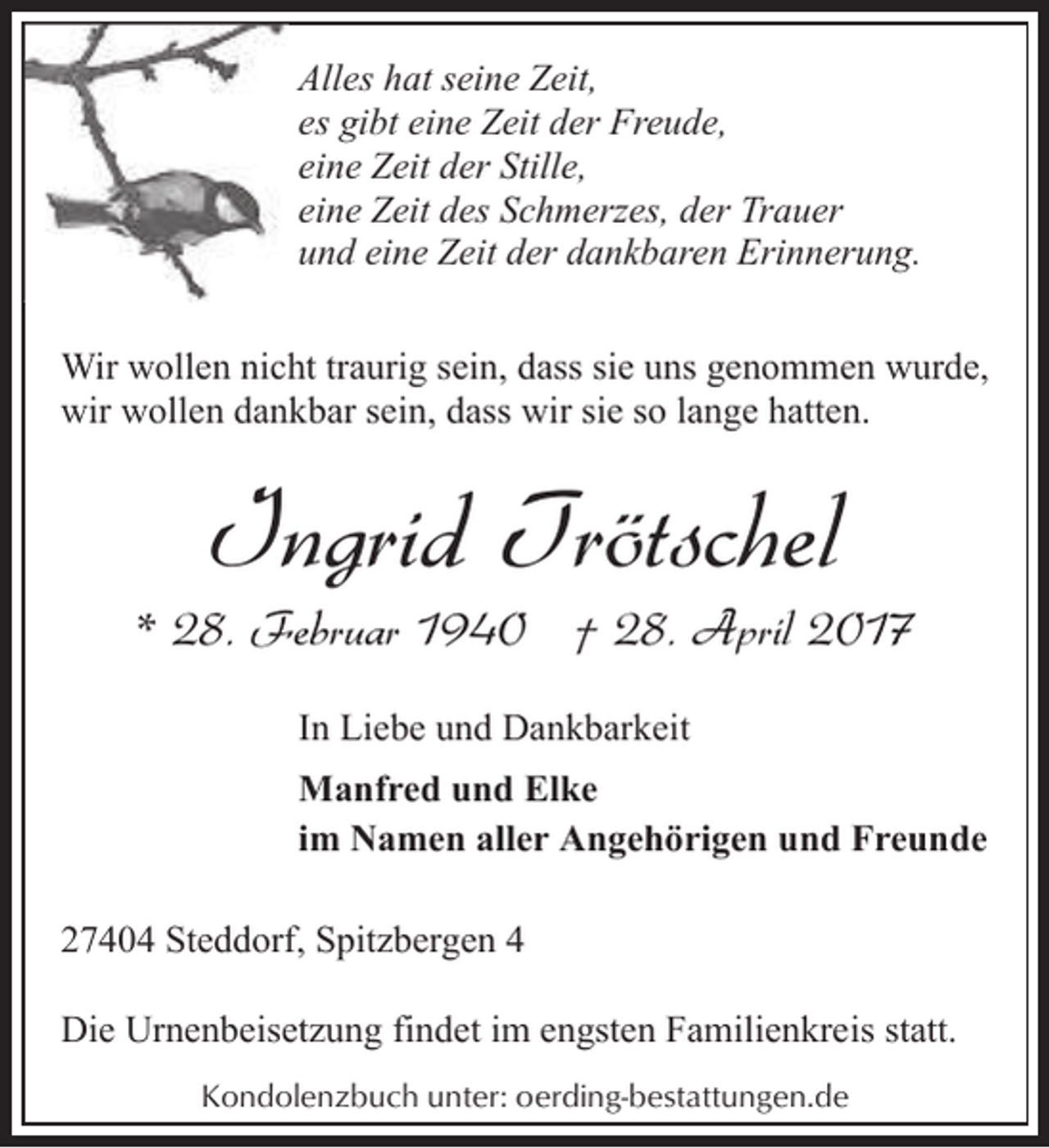 <p>Alles hat seine Zeit,<br />es gibt eine Zeit der Freude,<br />eine Zeit der Stille,<br />eine Zeit des Schmerzes, der Trauer<br />und eine Zeit der dankbaren Erinnerung.<br />Wir wollen nicht traurig sein, dass sie uns genommen wurde,<br />wir wollen dankbar sein, dass wir sie so lange hatten.</p><p>Ingrid Trötschel</p><p>* 28. Februar 1940 † 28. April 2017<br />In Liebe und Dankbarkeit<br />Manfred und Elke<br />im Namen aller Angehörigen und Freunde<br />27404 Steddorf, Spitzbergen 4<br />Die Urnenbeisetzung findet im engsten Familienkreis statt.<br />Kondolenzbuch unter: oerding-bestattungen.de</p>