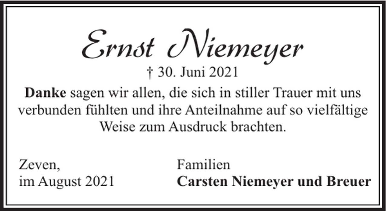 <p>Ernst Niemeyer</p><p>† 30. Juni 2021<br />Danke sagen wir allen, die sich in stiller Trauer mit uns<br />verbunden fühlten und ihre Anteilnahme auf so vielfältige<br />Weise zum Ausdruck brachten.<br />Zeven,<br />im August 2021</p><p>Familien<br />Carsten Niemeyer und Breuer</p>
