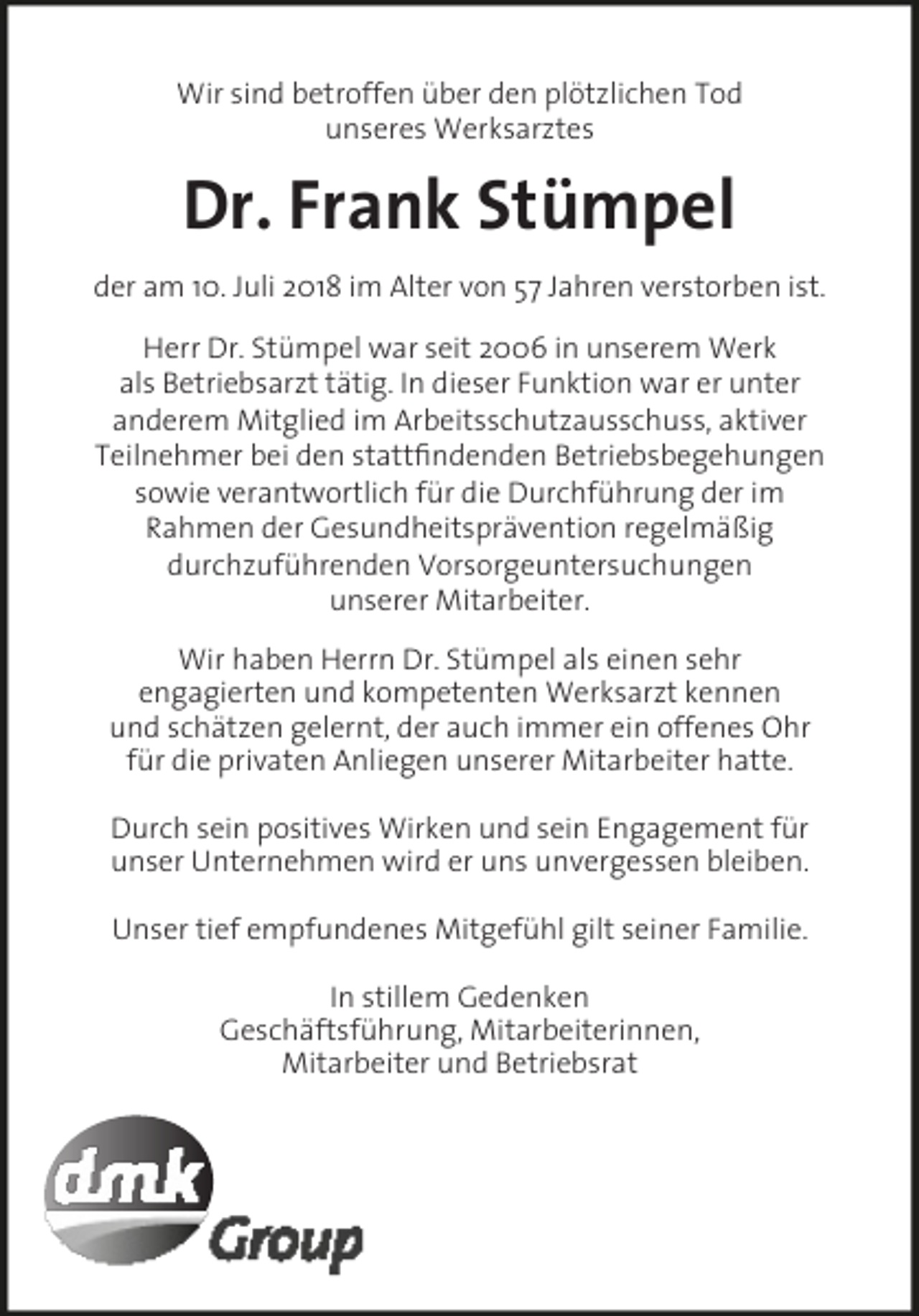 <p>Wir sind betroffen über den plötzlichen Tod<br />unseres Werksarztes</p><p>Dr. Frank Stümpel<br />der am 10. Juli 2018 im Alter von 57 Jahren verstorben ist.<br />Herr Dr. Stümpel war seit 2006 in unserem Werk<br />als Betriebsarzt tätig. In dieser Funktion war er unter<br />anderem Mitglied im Arbeitsschutzausschuss, aktiver<br />Teilnehmer bei den stattfindenden Betriebsbegehungen<br />sowie verantwortlich für die Durchführung der im<br />Rahmen der Gesundheitsprävention regelmäßig<br />durchzuführenden Vorsorgeuntersuchungen<br />unserer Mitarbeiter.<br />Wir haben Herrn Dr. Stümpel als einen sehr<br />engagierten und kompetenten Werksarzt kennen<br />und schätzen gelernt, der auch immer ein offenes Ohr<br />für die privaten Anliegen unserer Mitarbeiter hatte.<br />Durch sein positives Wirken und sein Engagement für<br />unser Unternehmen wird er uns unvergessen bleiben.<br />Unser tief empfundenes Mitgefühl gilt seiner Familie.<br />In stillem Gedenken<br />Geschäftsführung, Mitarbeiterinnen,<br />Mitarbeiter und Betriebsrat</p>