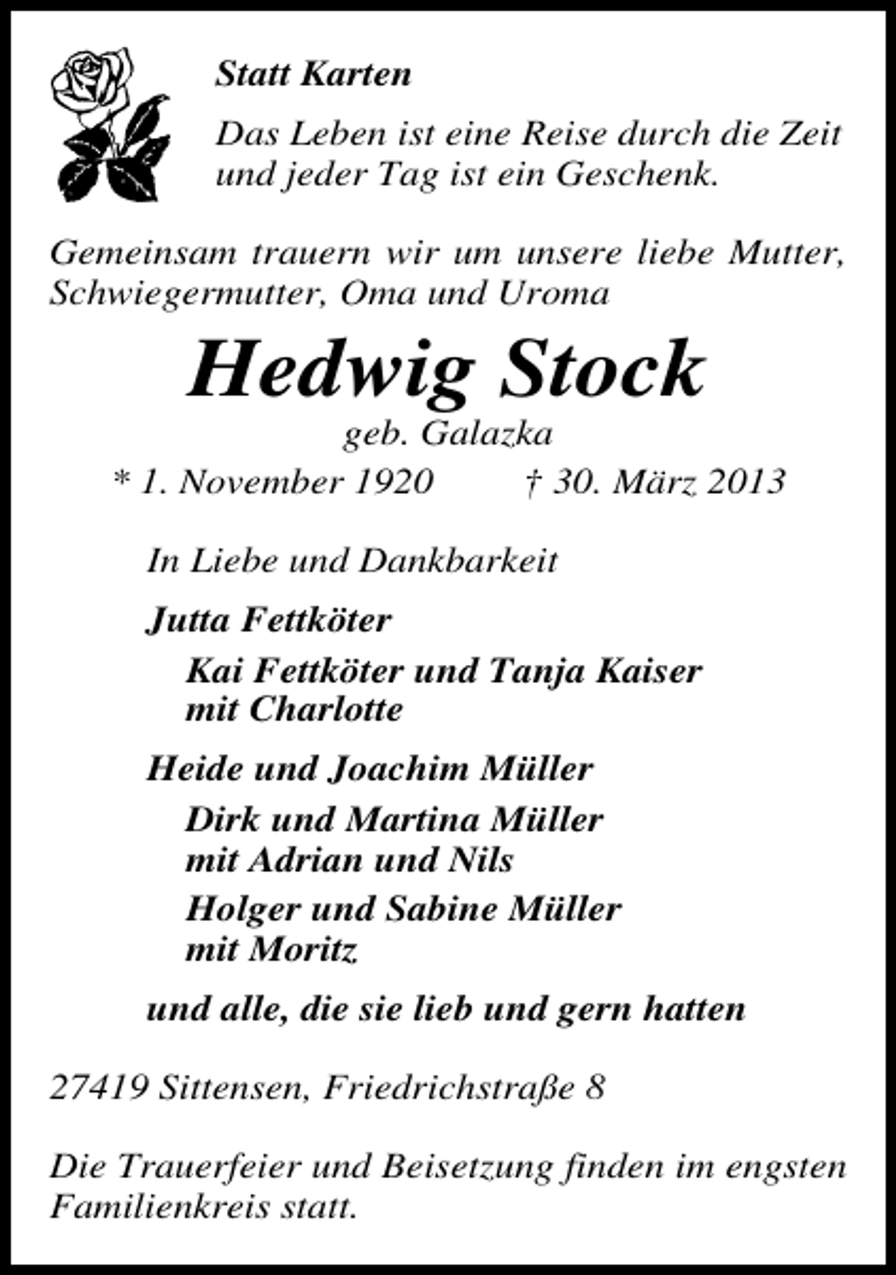 <p>Statt Karten<br />Das Leben ist eine Reise durch die Zeit<br />und jeder Tag ist ein Geschenk.<br />Gemeinsam trauern wir um unsere liebe Mutter,<br />Schwiegermutter, Oma und Uroma</p><p>Hedwig Stock</p><p>geb. Galazka<br />* 1. November 1920<br />† 30. März 2013<br />In Liebe und Dankbarkeit<br />Jutta Fettköter<br />Kai Fettköter und Tanja Kaiser<br />mit Charlotte<br />Heide und Joachim Müller<br />Dirk und Martina Müller<br />mit Adrian und Nils<br />Holger und Sabine Müller<br />mit Moritz<br />und alle, die sie lieb und gern hatten<br />27419 Sittensen, Friedrichstraße 8<br />Die Trauerfeier und Beisetzung finden im engsten<br />Familienkreis statt.</p>