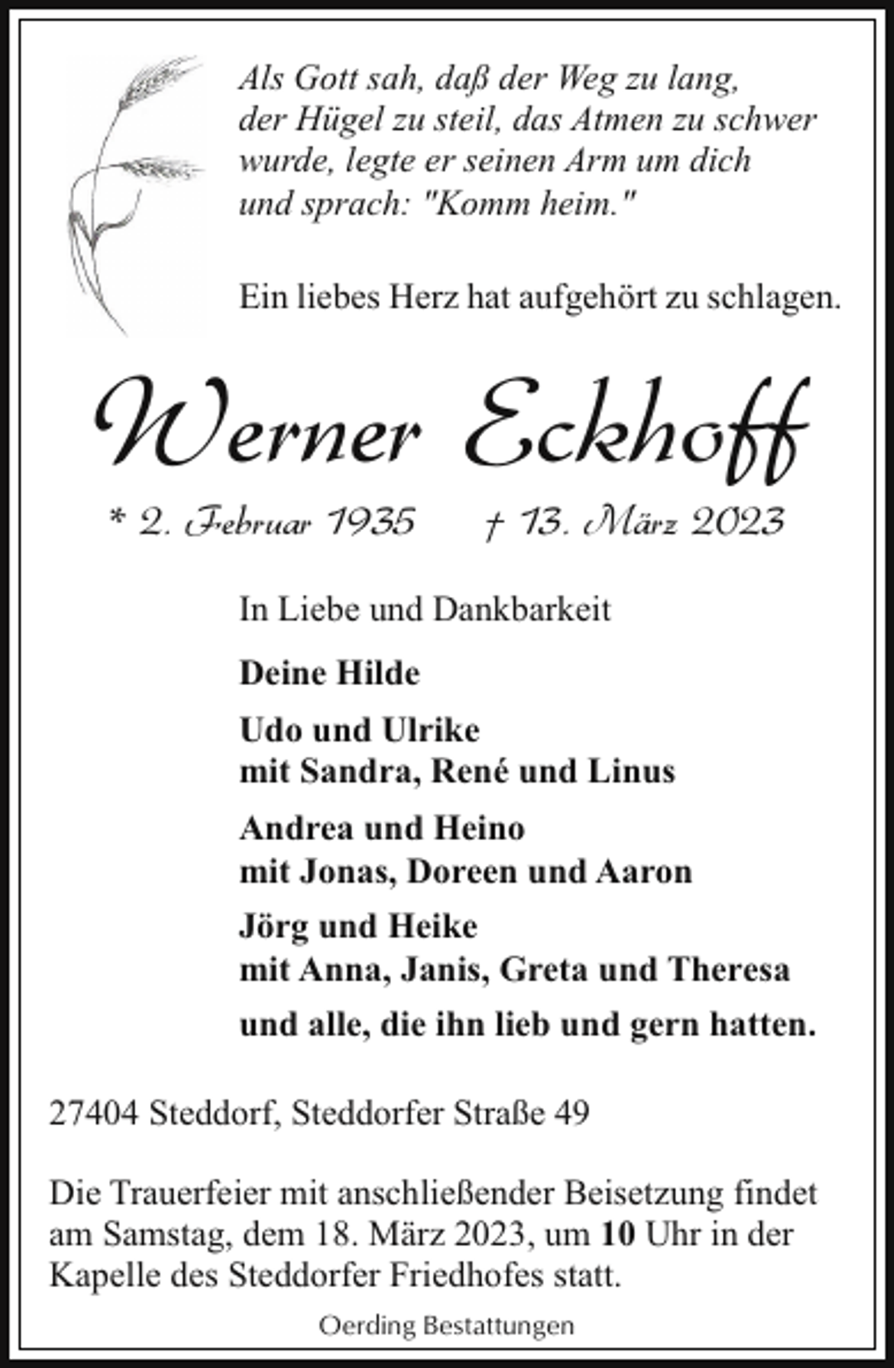 <p>Als Gott sah, daß der Weg zu lang,<br />der Hügel zu steil, das Atmen zu schwer<br />wurde, legte er seinen Arm um dich<br />und sprach: "Komm heim."<br />Ein liebes Herz hat aufgehört zu schlagen.</p><p>Werner Eckhoff<br />* 2. Februar 1935</p><p>† 13. März 2023</p><p>In Liebe und Dankbarkeit<br />Deine Hilde<br />Udo und Ulrike<br />mit Sandra, René und Linus<br />Andrea und Heino<br />mit Jonas, Doreen und Aaron<br />Jörg und Heike<br />mit Anna, Janis, Greta und Theresa<br />und alle, die ihn lieb und gern hatten.<br />27404 Steddorf, Steddorfer Straße 49<br />Die Trauerfeier mit anschließender Beisetzung findet<br />am Samstag, dem 18. März 2023, um 10 Uhr in der<br />Kapelle des Steddorfer Friedhofes statt.<br />Oerding Bestattungen</p>