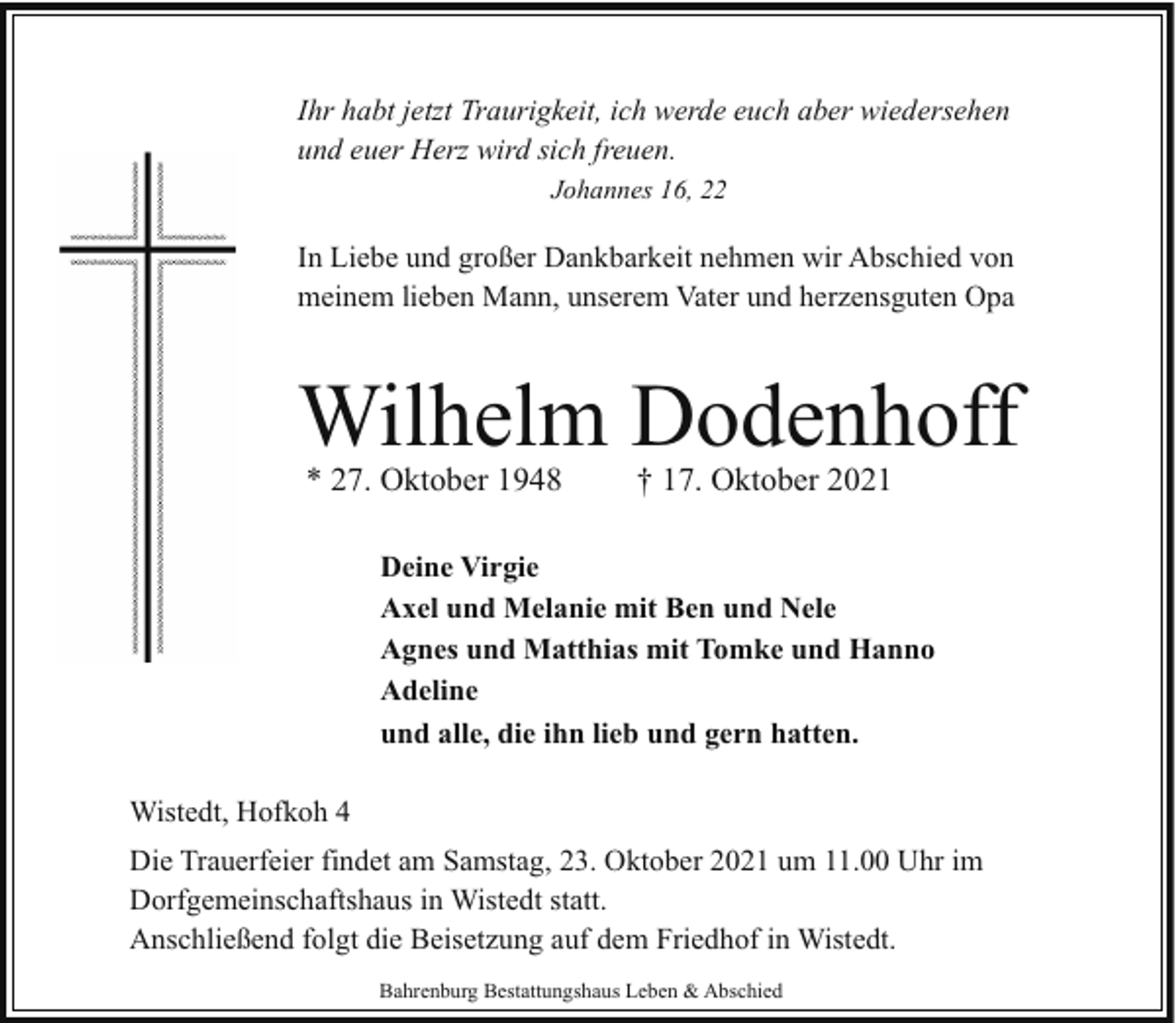 <p>Ihr habt jetzt Traurigkeit, ich werde euch aber wiedersehen<br />und euer Herz wird sich freuen.<br />Johannes 16, 22</p><p>In Liebe und großer Dankbarkeit nehmen wir Abschied von<br />meinem lieben Mann, unserem Vater und herzensguten Opa</p><p>Wilhelm Dodenhoff<br />* 27. Oktober 1948</p><p>† 17. Oktober 2021</p><p>Deine Virgie<br />Axel und Melanie mit Ben und Nele<br />Agnes und Matthias mit Tomke und Hanno<br />Adeline<br />und alle, die ihn lieb und gern hatten.<br />Wistedt, Hofkoh 4<br />Die Trauerfeier findet am Samstag, 23. Oktober 2021 um 11.00 Uhr im<br />Dorfgemeinschaftshaus in Wistedt statt.<br />Anschließend folgt die Beisetzung auf dem Friedhof in Wistedt.<br />Bahrenburg Bestattungshaus Leben &amp; Abschied</p>