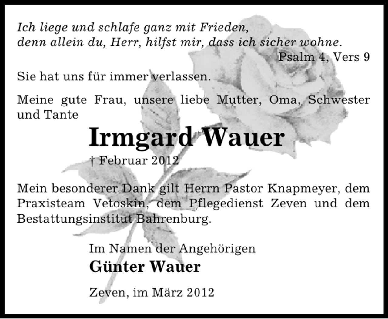 <p>Ich liege und schlafe ganz mit Frieden,<br />denn allein du, Herr, hilfst mir, dass ich sicher wohne.<br />Psalm 4, Vers 9<br />Sie hat uns für immer verlassen.<br />Meine gute Frau, unsere liebe Mutter, Oma, Schwester<br />und Tante</p>
<p>Irmgard Wauer<br />† Februar 2012</p>
<p>Mein besonderer Dank gilt Herrn Pastor Knapmeyer, dem<br />Praxisteam Vetoskin, dem Pflegedienst Zeven und dem<br />Bestattungsinstitut Bahrenburg.<br />Im Namen der Angehörigen</p>
<p>Günter Wauer</p>
<p>Zeven, im März 2012</p>