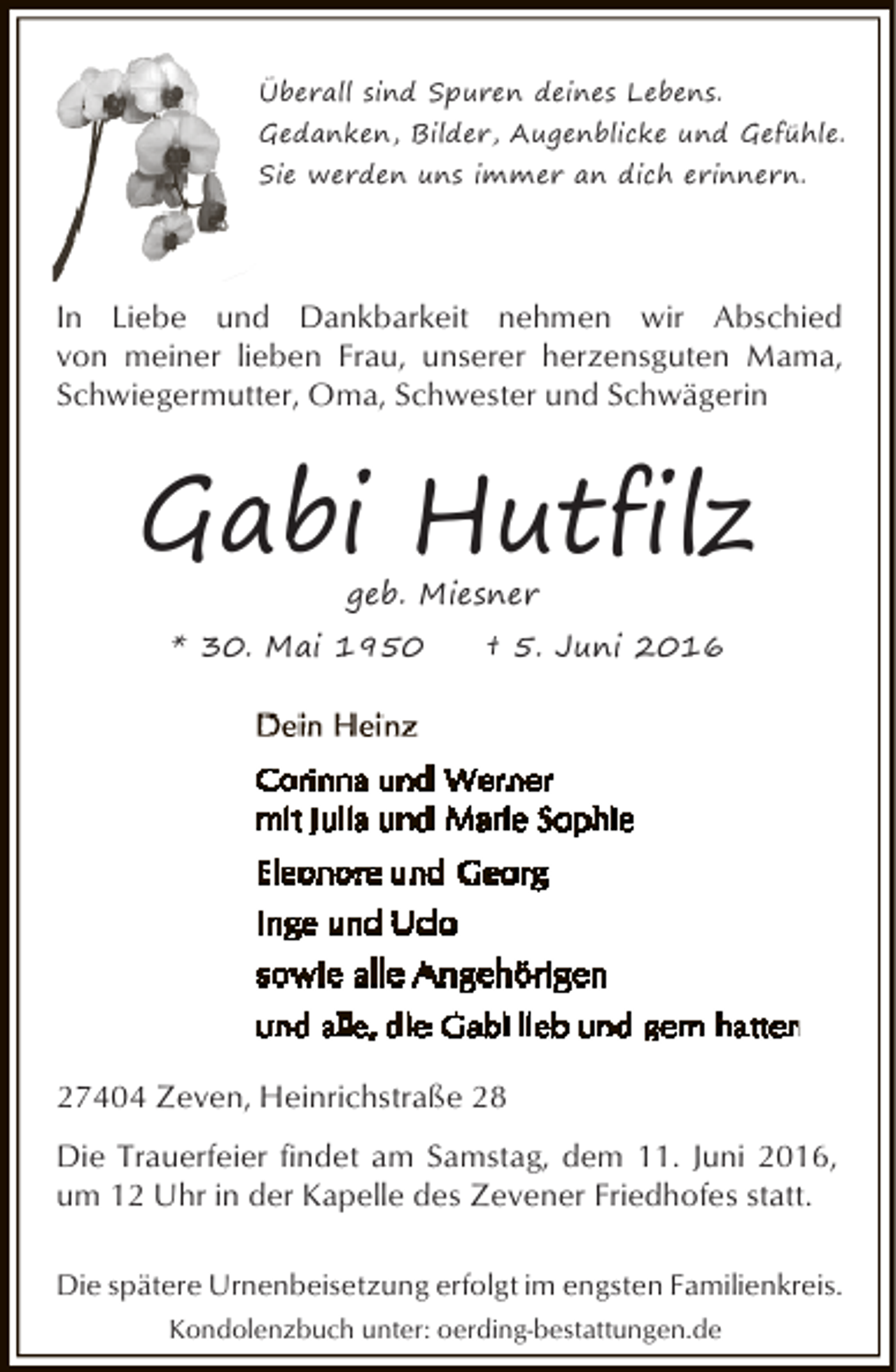 <p>Überall sind Spuren deines Lebens.<br />Gedanken, Bilder, Augenblicke und Gefühle.<br />Sie werden uns immer an dich erinnern.</p><p>In Liebe und Dankbarkeit nehmen wir Abschied<br />von meiner lieben Frau, unserer herzensguten Mama,<br />Schwiegermutter, Oma, Schwester und Schwägerin</p><p>Gabi Hutfilz<br />geb. Miesner</p><p>* 30. Mai 1950</p><p>† 5. Juni 2016</p><p>27404 Zeven, Heinrichstraße 28<br />Die Trauerfeier findet am Samstag, dem 11. Juni 2016,<br />um 12 Uhr in der Kapelle des Zevener Friedhofes statt.<br />Die spätere Urnenbeisetzung erfolgt im engsten Familienkreis.<br />Kondolenzbuch unter: oerding-bestattungen.de</p>