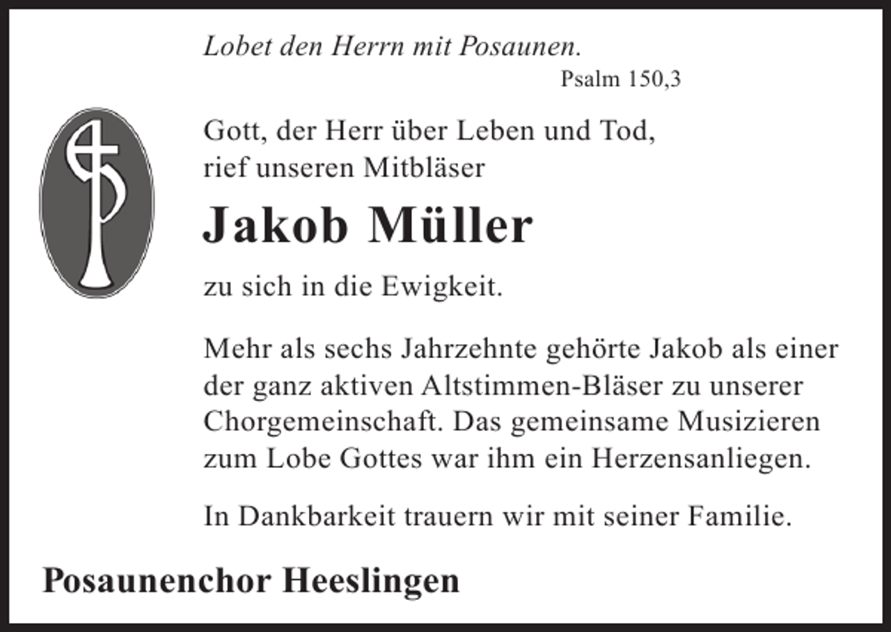 <p>Lobet den Herrn mit Posaunen.</p><p>Psalm 150,3</p><p>Gott, der Herr über Leben und Tod,<br />rief unseren Mitbläser</p><p>Jakob Müller<br />zu sich in die Ewigkeit.<br />Mehr als sechs Jahrzehnte gehörte Jakob als einer<br />der ganz aktiven Altstimmen-Bläser zu unserer<br />Chorgemeinschaft. Das gemeinsame Musizieren<br />zum Lobe Gottes war ihm ein Herzensanliegen.<br />In Dankbarkeit trauern wir mit seiner Familie.</p><p>Posaunenchor Heeslingen</p>