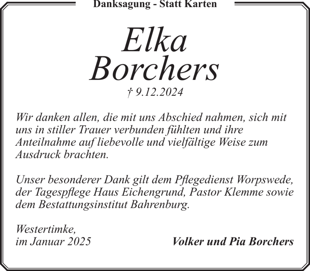 <p>Danksagung - Statt Karten</p><p>Elka<br />Borchers<br />† 9.12.2024<br />Wir danken allen, die mit uns Abschied nahmen, sich mit<br />uns in stiller Trauer verbunden fühlten und ihre<br />Anteilnahme auf liebevolle und vielfältige Weise zum<br />Ausdruck brachten.<br />Unser besonderer Dank gilt dem Pflegedienst Worpswede,<br />der Tagespflege Haus Eichengrund, Pastor Klemme sowie<br />dem Bestattungsinstitut Bahrenburg.<br />Westertimke,<br />im Januar 2025</p><p>Volker und Pia Borchers</p>