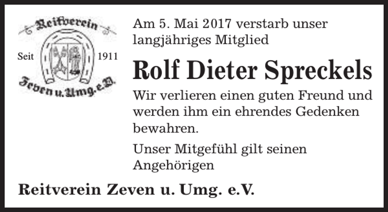 <p>Am 5. Mai 2017 verstarb unser<br />langjähriges Mitglied<br />Seit</p><p>1911</p><p>Rolf Dieter Spreckels</p><p>Wir verlieren einen guten Freund und<br />werden ihm ein ehrendes Gedenken<br />bewahren.<br />Unser Mitgefühl gilt seinen<br />Angehörigen</p><p>Reitverein Zeven u. Umg. e.V.</p>