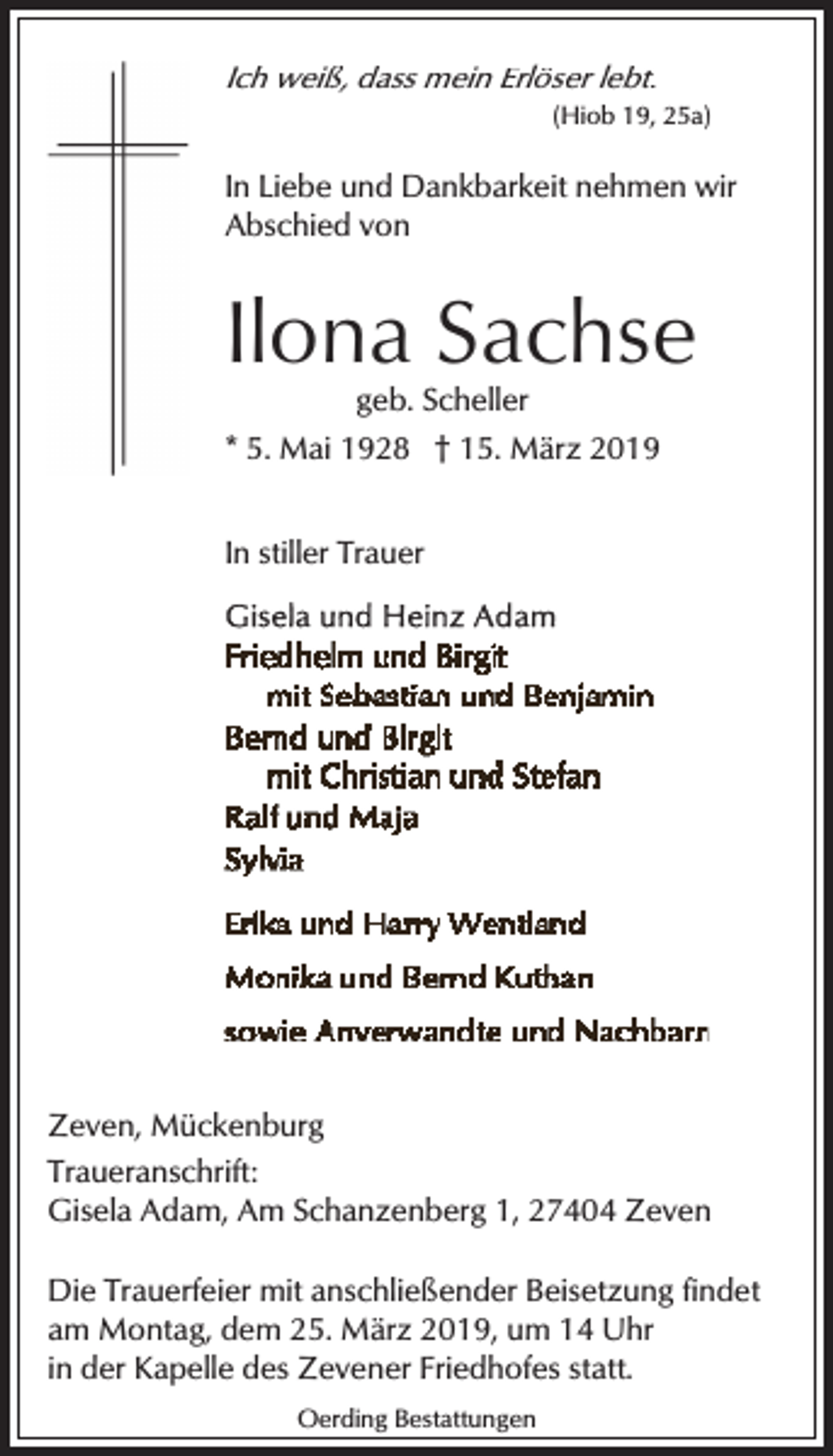 <p>Ich weiß, dass mein Erlöser lebt.<br />(Hiob 19, 25a)</p><p>In Liebe und Dankbarkeit nehmen wir<br />Abschied von</p><p>Ilona Sachse<br />geb. Scheller</p><p>* 5. Mai 1928 † 15. März 2019<br />In stiller Trauer</p><p>Zeven, Mückenburg<br />Traueranschrift:<br />Gisela Adam, Am Schanzenberg 1, 27404 Zeven<br />Die Trauerfeier mit anschließender Beisetzung findet<br />am Montag, dem 25. März 2019, um 14 Uhr<br />in der Kapelle des Zevener Friedhofes statt.<br />Oerding Bestattungen</p>
