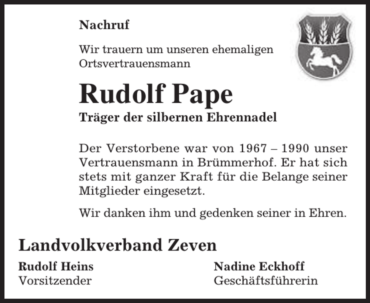 <p>Nachruf<br />Wir trauern um unseren ehemaligen<br />Ortsvertrauensmann</p><p>Rudolf Pape</p><p>Träger der silbernen Ehrennadel<br />Der Verstorbene war von 1967 – 1990 unser<br />Vertrauensmann in Brümmerhof. Er hat sich<br />stets mit ganzer Kraft für die Belange seiner<br />Mitglieder eingesetzt.<br />Wir danken ihm und gedenken seiner in Ehren.</p><p>Landvolkverband Zeven<br />Rudolf Heins<br />Vorsitzender</p><p>Nadine Eckhoff<br />Geschäftsführerin</p>