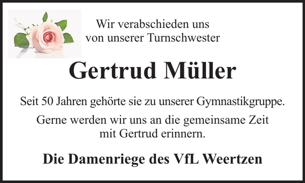 <p>Wir verabschieden uns<br />von unserer Turnschwester</p><p>Gertrud Müller<br />Seit 50 Jahren gehörte sie zu unserer Gymnastikgruppe.<br />Gerne werden wir uns an die gemeinsame Zeit<br />mit Gertrud erinnern.</p><p>Die Damenriege des VfL Weertzen</p>