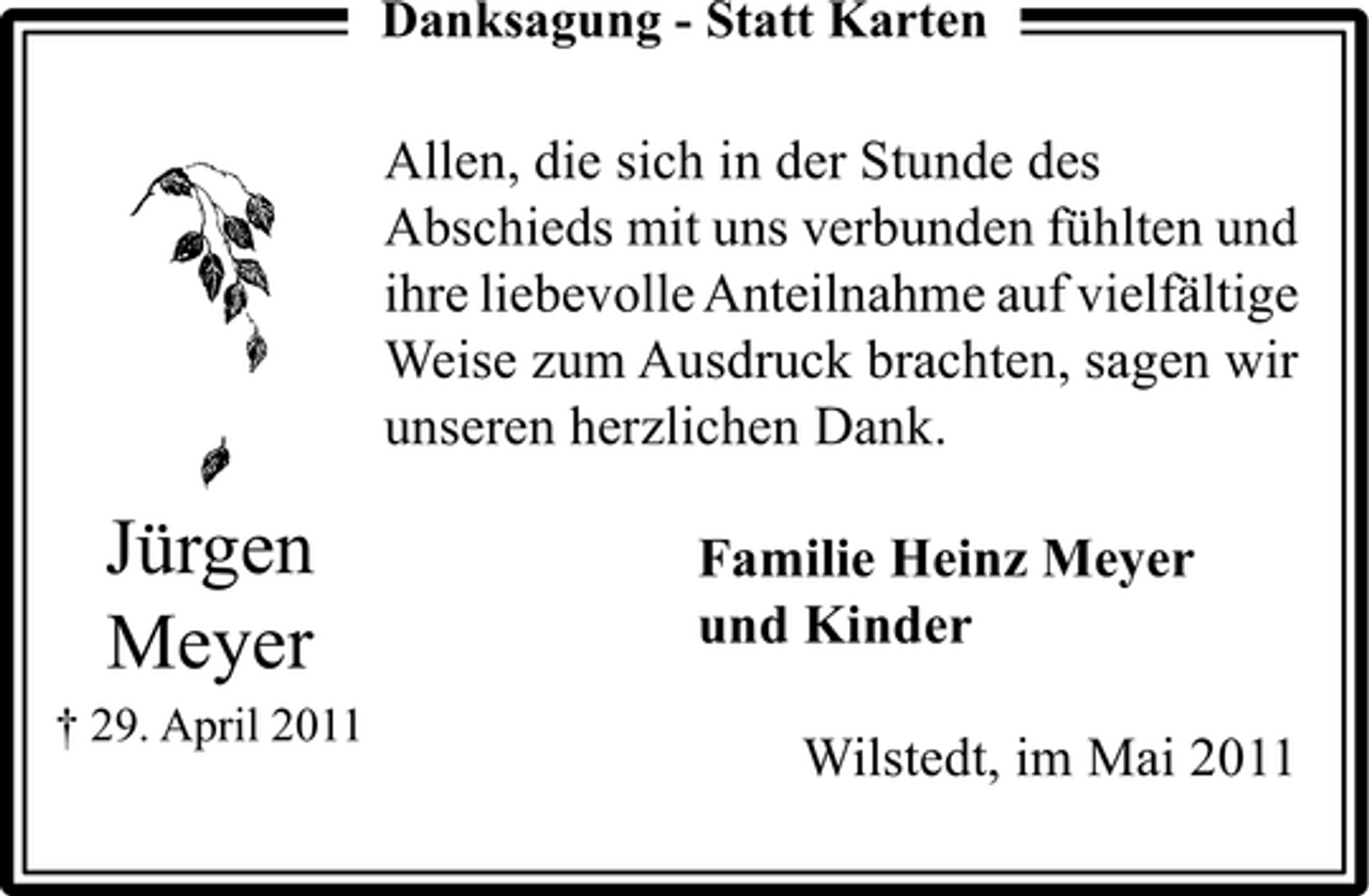 <p>Danksagung - Statt Karten</p><p>Allen, die sich in der Stunde des Abschieds mit uns verbunden fühlten und ihre liebevolle Anteilnahme auf vielfältige Weise zum Ausdruck brachten, sagen wir unseren herzlichen Dank.</p><p>Jürgen Meyer<br />† 29. April 2011</p><p>Familie Heinz Meyer und Kinder Wilstedt, im Mai 2011</p>