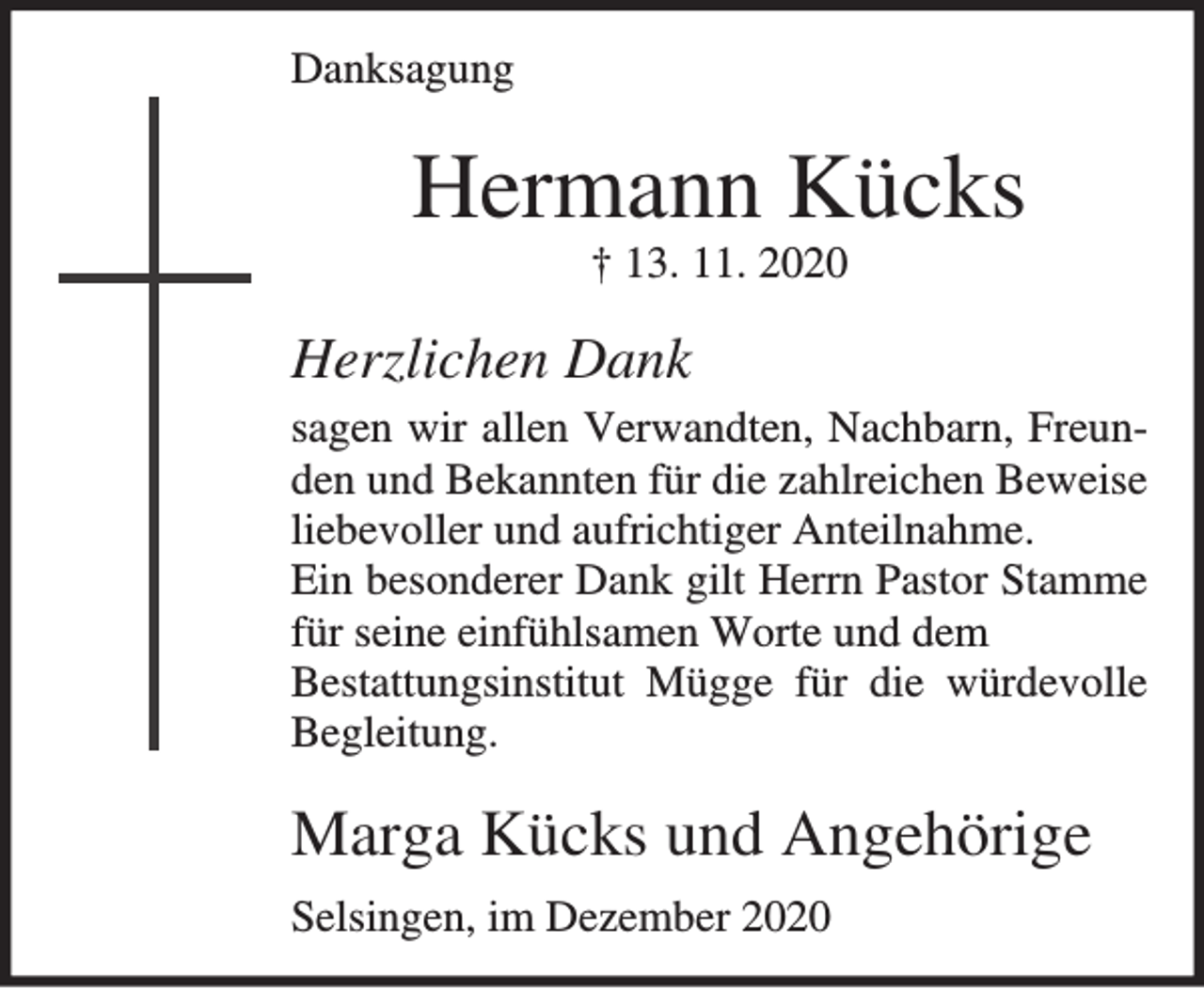 <p>Danksagung</p><p>Hermann Kücks<br />† 13. 11. 2020</p><p>Herzlichen Dank<br />sagen wir allen Verwandten, Nachbarn, Freunden und Bekannten für die zahlreichen Beweise<br />liebevoller und aufrichtiger Anteilnahme.<br />Ein besonderer Dank gilt Herrn Pastor Stamme<br />für seine einfühlsamen Worte und dem<br />Bestattungsinstitut Mügge für die würdevolle<br />Begleitung.</p><p>Marga Kücks und Angehörige<br />Selsingen, im Dezember 2020</p>