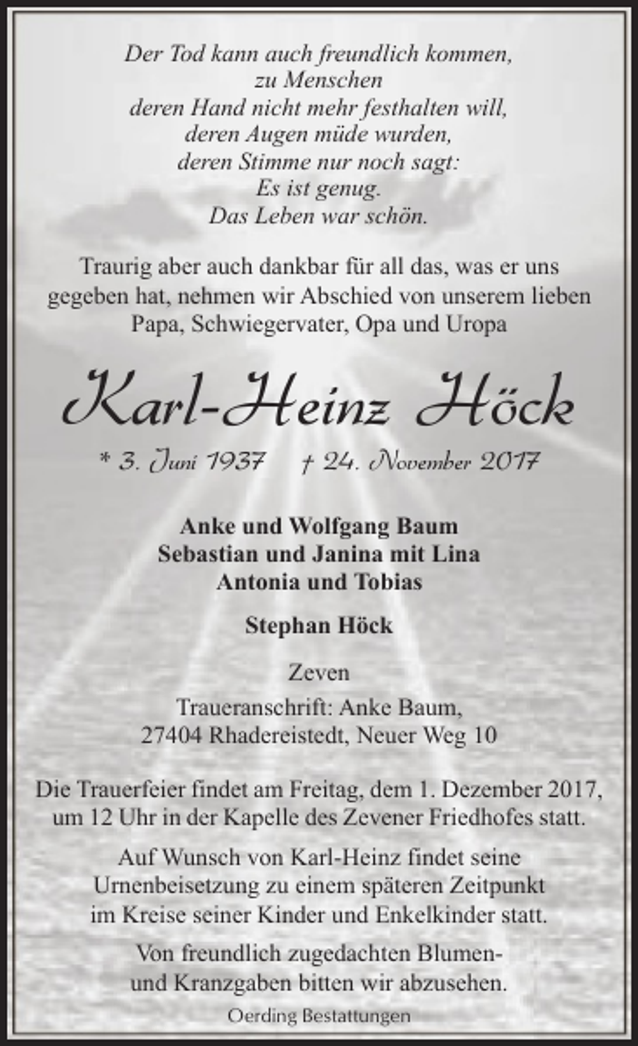 <p>Der Tod kann auch freundlich kommen,<br />zu Menschen<br />deren Hand nicht mehr festhalten will,<br />deren Augen müde wurden,<br />deren Stimme nur noch sagt:<br />Es ist genug.<br />Das Leben war schön.<br />Traurig aber auch dankbar für all das, was er uns<br />gegeben hat, nehmen wir Abschied von unserem lieben<br />Papa, Schwiegervater, Opa und Uropa</p><p>Karl-Heinz Höck<br />* 3. Juni 1937</p><p>† 24. November 2017</p><p>Anke und Wolfgang Baum<br />Sebastian und Janina mit Lina<br />Antonia und Tobias<br />Stephan Höck<br />Zeven<br />Traueranschrift: Anke Baum,<br />27404 Rhadereistedt, Neuer Weg 10<br />Die Trauerfeier findet am Freitag, dem 1. Dezember 2017,<br />um 12 Uhr in der Kapelle des Zevener Friedhofes statt.<br />Auf Wunsch von Karl-Heinz findet seine<br />Urnenbeisetzung zu einem späteren Zeitpunkt<br />im Kreise seiner Kinder und Enkelkinder statt.<br />Von freundlich zugedachten Blumenund Kranzgaben bitten wir abzusehen.<br />Oerding Bestattungen</p>