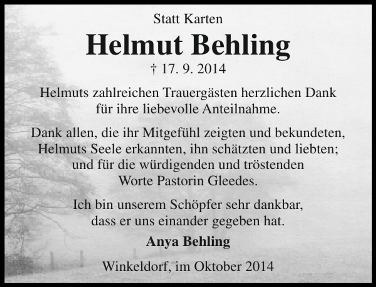 <p>Statt Karten</p><p>Helmut Behling<br />† 17. 9. 2014</p><p>Helmuts zahlreichen Trauergästen herzlichen Dank<br />für ihre liebevolle Anteilnahme.<br />Dank allen, die ihr Mitgefühl zeigten und bekundeten,<br />Helmuts Seele erkannten, ihn schätzten und liebten;<br />und für die würdigenden und tröstenden<br />Worte Pastorin Gleedes.<br />Ich bin unserem Schöpfer sehr dankbar,<br />dass er uns einander gegeben hat.<br />Anya Behling<br />Winkeldorf, im Oktober 2014</p>