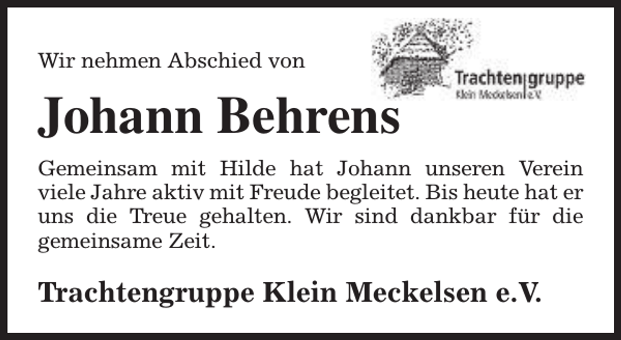 <p>Wir nehmen Abschied von</p><p>Johann Behrens<br />Gemeinsam mit Hilde hat Johann unseren Verein<br />viele Jahre aktiv mit Freude begleitet. Bis heute hat er<br />uns die Treue gehalten. Wir sind dankbar für die<br />gemeinsame Zeit.</p><p>Trachtengruppe Klein Meckelsen e.V.</p>