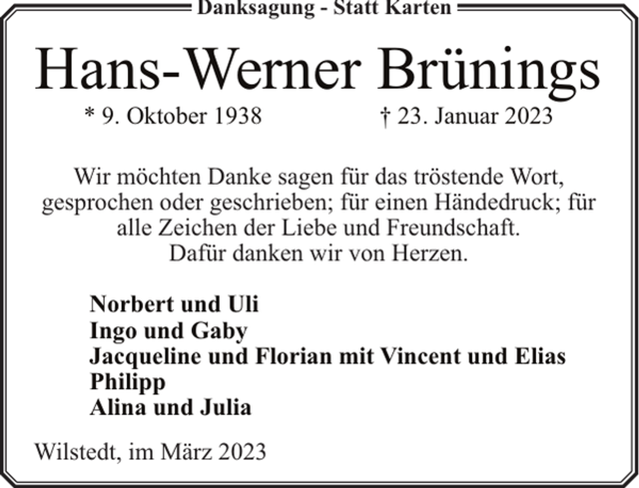 <p>Danksagung - Statt Karten</p><p>Hans-Werner Brünings<br />* 9. Oktober 1938</p><p>† 23. Januar 2023</p><p>Wir möchten Danke sagen für das tröstende Wort,<br />gesprochen oder geschrieben; für einen Händedruck; für<br />alle Zeichen der Liebe und Freundschaft.<br />Dafür danken wir von Herzen.<br />Norbert und Uli<br />Ingo und Gaby<br />Jacqueline und Florian mit Vincent und Elias<br />Philipp<br />Alina und Julia<br />Wilstedt, im März 2023</p>