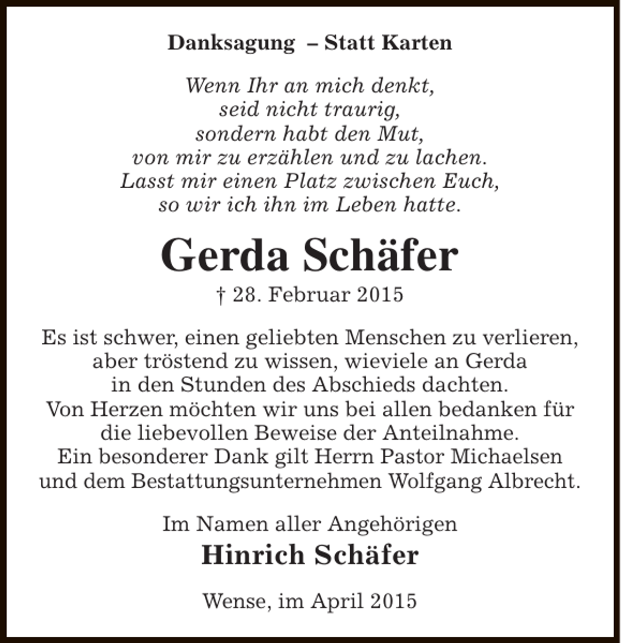 <p>Danksagung – Statt Karten<br />Wenn Ihr an mich denkt,<br />seid nicht traurig,<br />sondern habt den Mut,<br />von mir zu erzählen und zu lachen.<br />Lasst mir einen Platz zwischen Euch,<br />so wir ich ihn im Leben hatte.</p><p>Gerda Schäfer<br />† 28. Februar 2015</p><p>Es ist schwer, einen geliebten Menschen zu verlieren,<br />aber tröstend zu wissen, wieviele an Gerda<br />in den Stunden des Abschieds dachten.<br />Von Herzen möchten wir uns bei allen bedanken für<br />die liebevollen Beweise der Anteilnahme.<br />Ein besonderer Dank gilt Herrn Pastor Michaelsen<br />und dem Bestattungsunternehmen Wolfgang Albrecht.<br />Im Namen aller Angehörigen</p><p>Hinrich Schäfer<br />Wense, im April 2015</p>