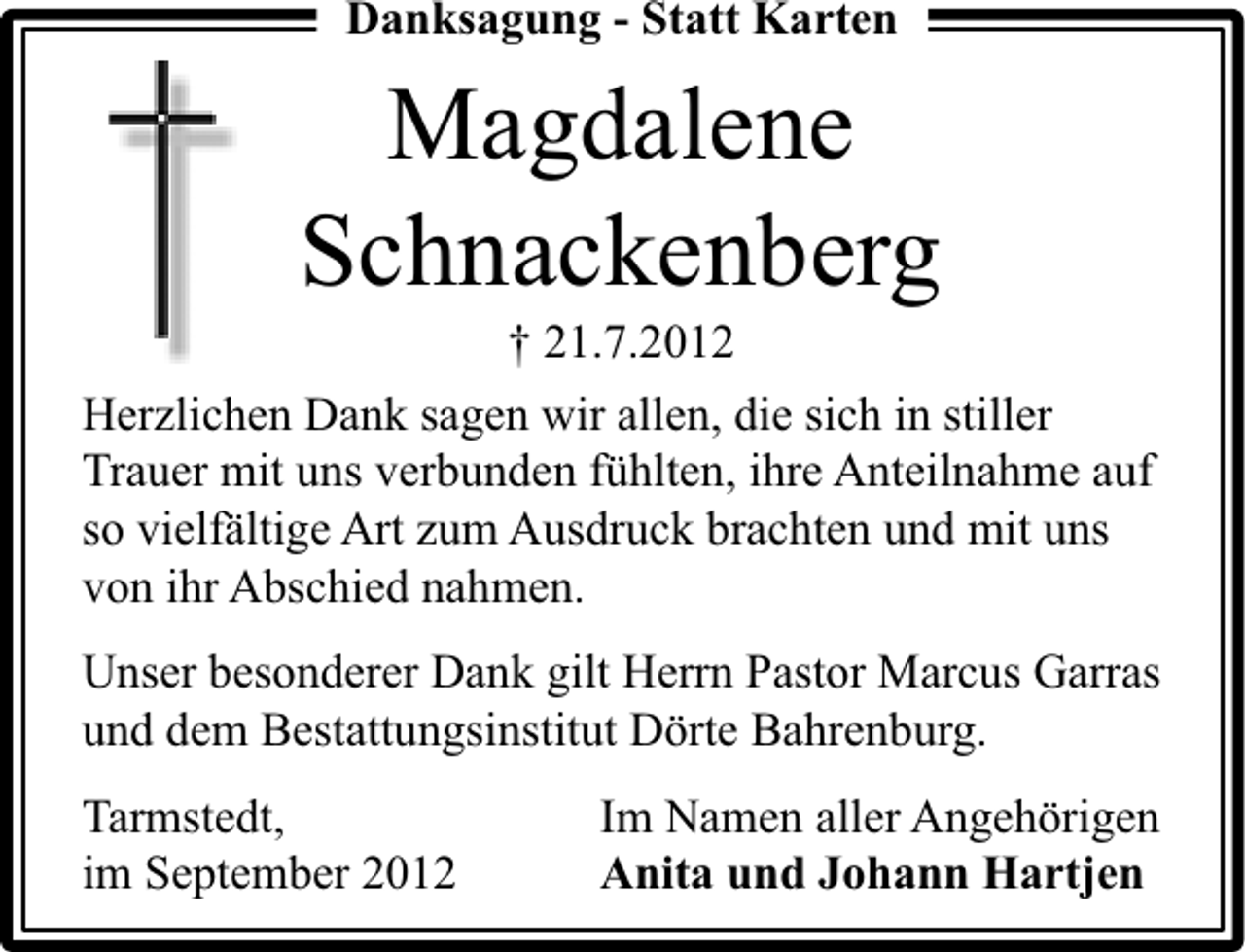 <p>Danksagung - Statt Karten</p><p>Magdalene<br />Schnackenberg<br />† 21.7.2012</p><p>Herzlichen Dank sagen wir allen, die sich in stiller<br />Trauer mit uns verbunden fühlten, ihre Anteilnahme auf<br />so vielfältige Art zum Ausdruck brachten und mit uns<br />von ihr Abschied nahmen.<br />Unser besonderer Dank gilt Herrn Pastor Marcus Garras<br />und dem Bestattungsinstitut Dörte Bahrenburg.<br />Tarmstedt,<br />im September 2012</p><p>Im Namen aller Angehörigen<br />Anita und Johann Hartjen</p>