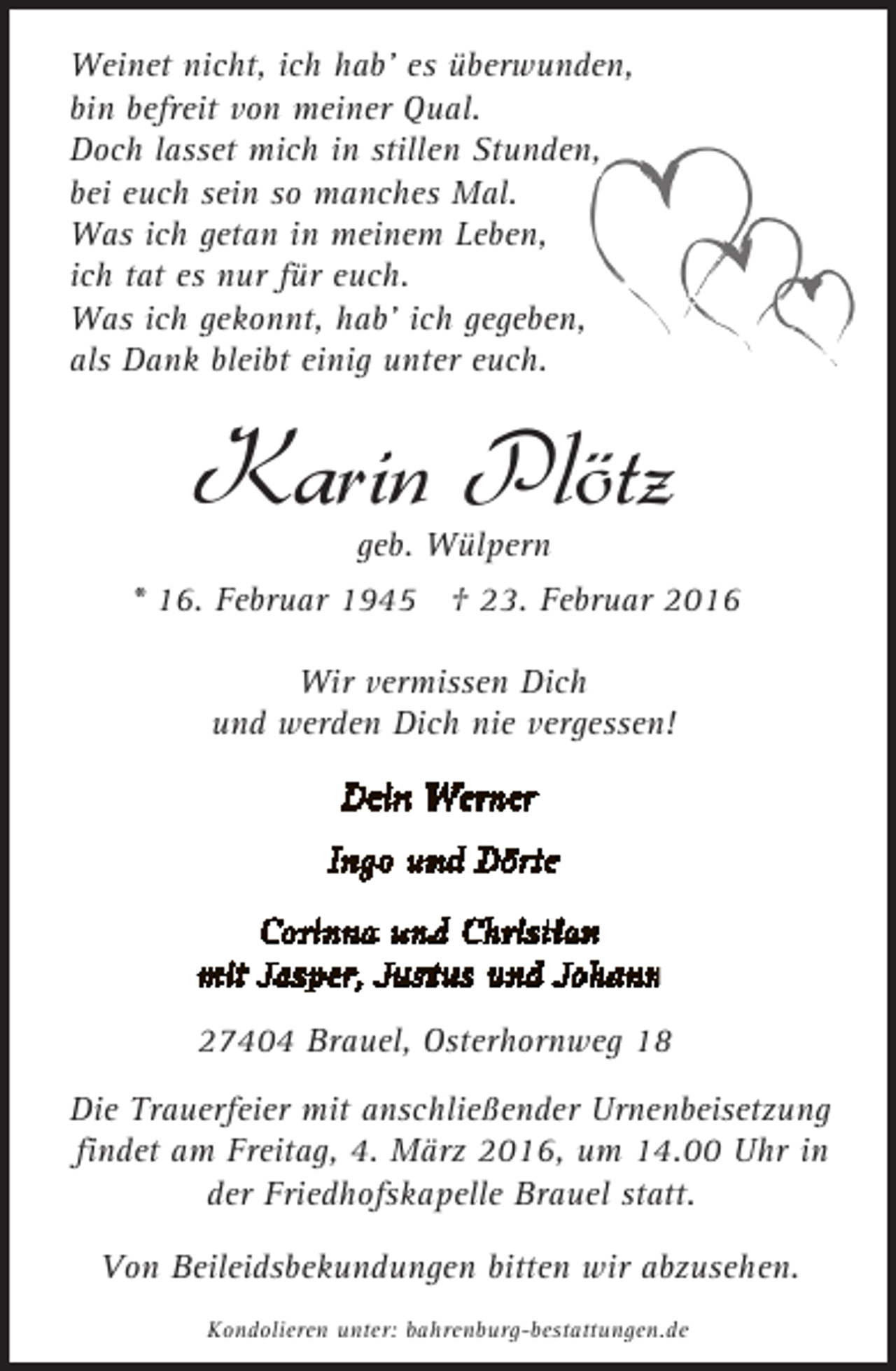 <p>Weinet nicht, ich hab' es überwunden,<br />bin befreit von meiner Qual.<br />Doch lasset mich in stillen Stunden,<br />bei euch sein so manches Mal.<br />Was ich getan in meinem Leben,<br />ich tat es nur für euch.<br />Was ich gekonnt, hab' ich gegeben,<br />als Dank bleibt einig unter euch.</p><p>Karin Plötz<br />geb. Wülpern</p><p>* 16. Februar 1945 † 23. Februar 2016<br />Wir vermissen Dich<br />und werden Dich nie vergessen!</p><p>27404 Brauel, Osterhornweg 18<br />Die Trauerfeier mit anschließender Urnenbeisetzung<br />findet am Freitag, 4. März 2016, um 14.00 Uhr in<br />der Friedhofskapelle Brauel statt.<br />Von Beileidsbekundungen bitten wir abzusehen.<br />Kondolieren unter: bahrenburg-bestattungen.de</p>