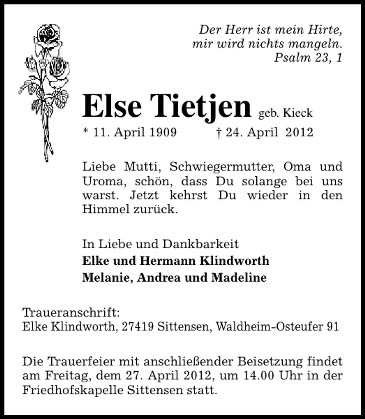 <p>Der Herr ist mein Hirte,<br />mir wird nichts mangeln.<br />Psalm 23, 1</p><p>Else Tietjen<br />* 11. April 1909</p><p>geb. Kieck</p><p>† 24. April 2012</p><p>Liebe Mutti, Schwiegermutter, Oma und<br />Uroma, schön, dass Du solange bei uns<br />warst. Jetzt kehrst Du wieder in den<br />Himmel zurück.<br />In Liebe und Dankbarkeit<br />Elke und Hermann Klindworth<br />Melanie, Andrea und Madeline<br />Traueranschrift:<br />Elke Klindworth, 27419 Sittensen, Waldheim-Osteufer 91<br />Die Trauerfeier mit anschließender Beisetzung findet<br />am Freitag, dem 27. April 2012, um 14.00 Uhr in der<br />Friedhofskapelle Sittensen statt.</p>