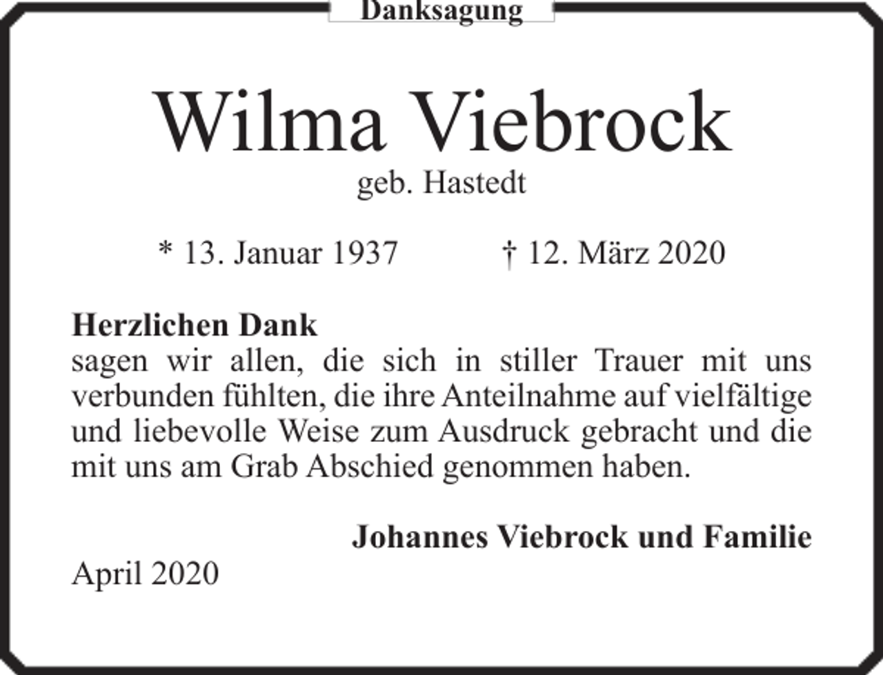<p>Danksagung</p><p>Wilma Viebrock<br />geb. Hastedt</p><p>* 13. Januar 1937</p><p>† 12. März 2020</p><p>Herzlichen Dank<br />sagen wir allen, die sich in stiller Trauer mit uns<br />verbunden fühlten, die ihre Anteilnahme auf vielfältige<br />und liebevolle Weise zum Ausdruck gebracht und die<br />mit uns am Grab Abschied genommen haben.<br />April 2020</p><p>Johannes Viebrock und Familie</p>