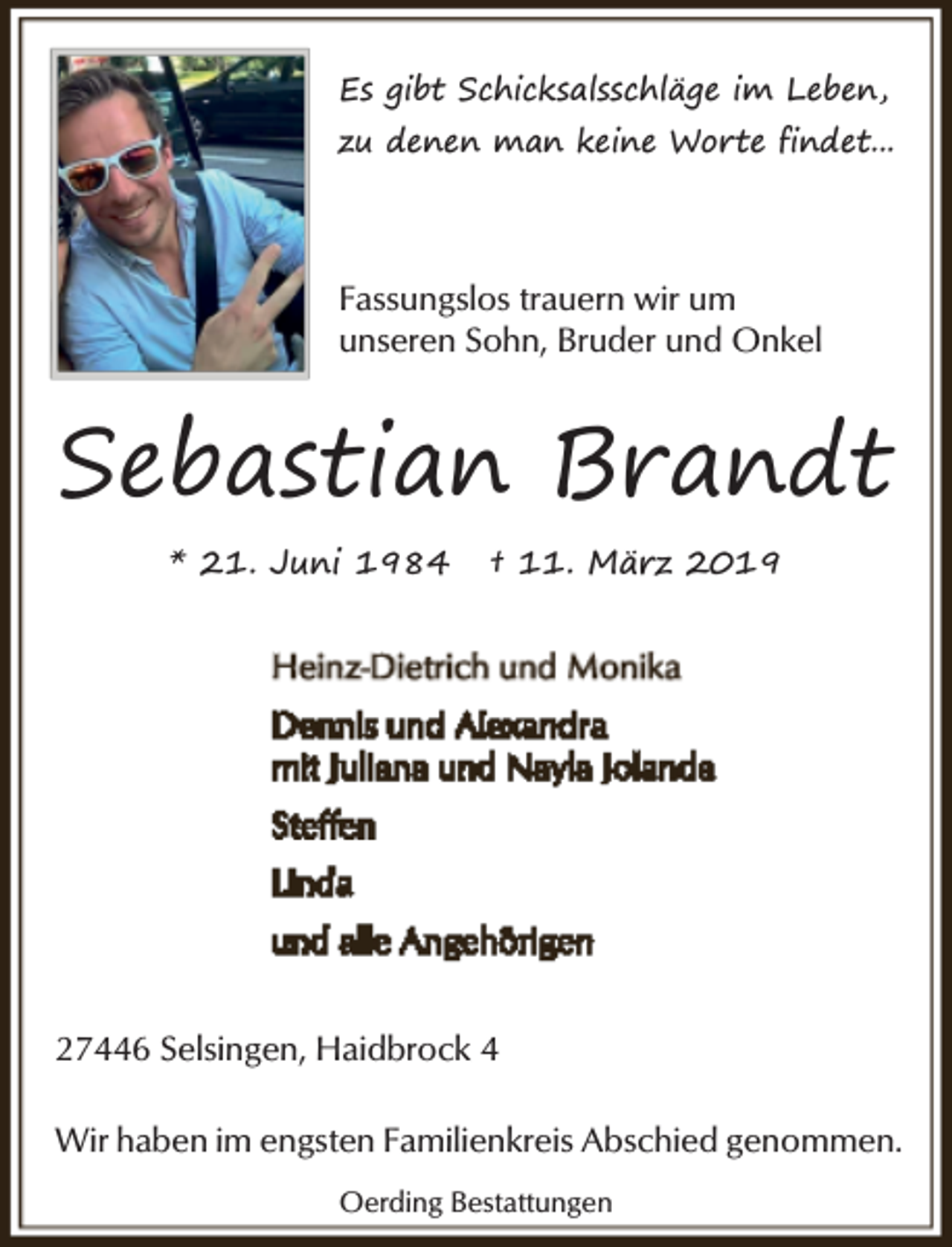 <p>Es gibt Schicksalsschläge im Leben,<br />zu denen man keine Worte findet...</p><p>Fassungslos trauern wir um<br />unseren Sohn, Bruder und Onkel</p><p>Sebastian Brandt<br />* 21. Juni 1984</p><p>† 11. März 2019</p><p>27446 Selsingen, Haidbrock 4<br />Wir haben im engsten Familienkreis Abschied genommen.<br />Oerding Bestattungen</p>