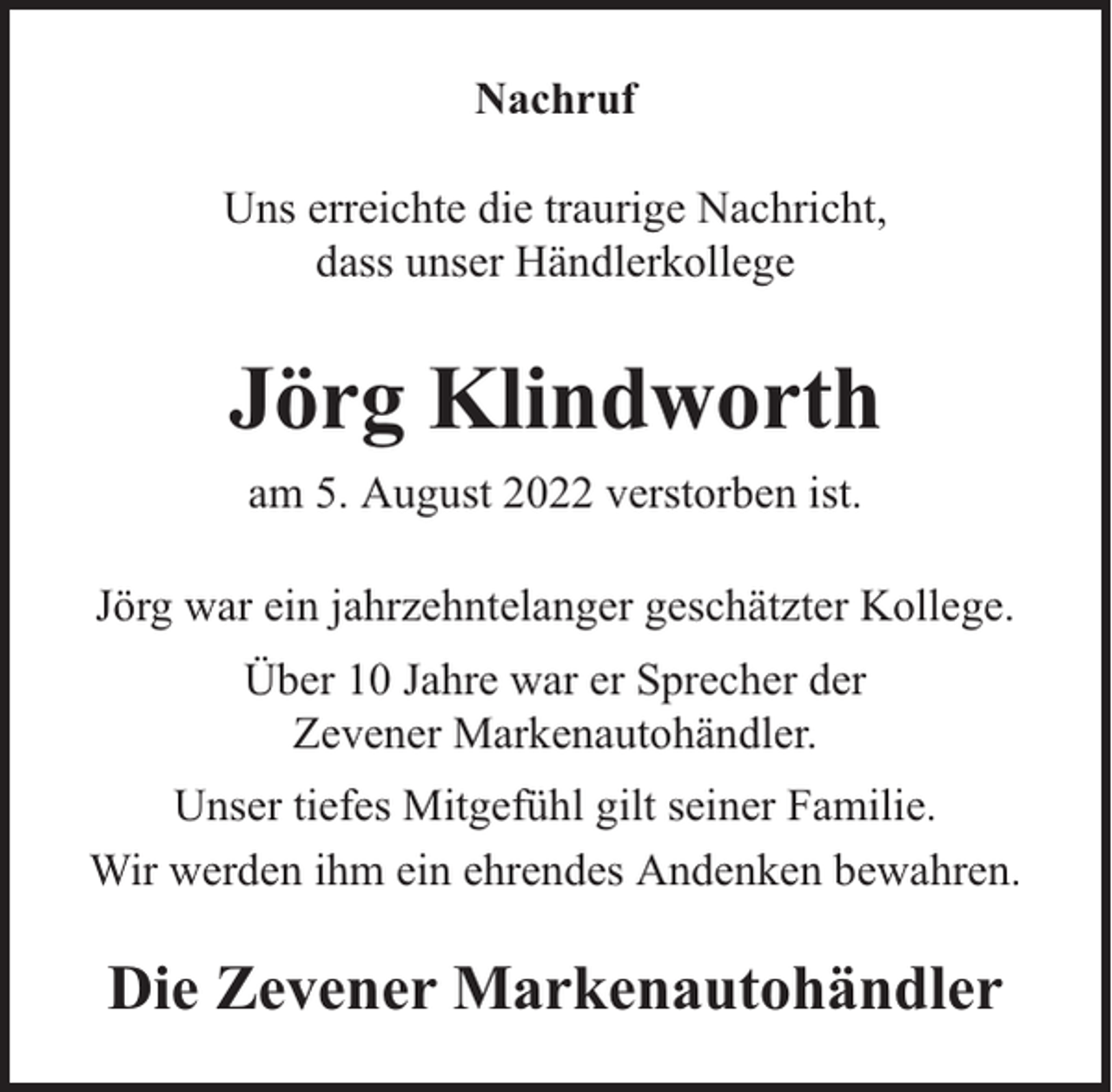 <p>Nachruf<br />Uns erreichte die traurige Nachricht,<br />dass unser Händlerkollege</p><p>Jörg Klindworth<br />am 5. August 2022 verstorben ist.<br />Jörg war ein jahrzehntelanger geschätzter Kollege.<br />Über 10 Jahre war er Sprecher der<br />Zevener Markenautohändler.<br />Unser tiefes Mitgefühl gilt seiner Familie.<br />Wir werden ihm ein ehrendes Andenken bewahren.</p><p>Die Zevener Markenautohändler</p>