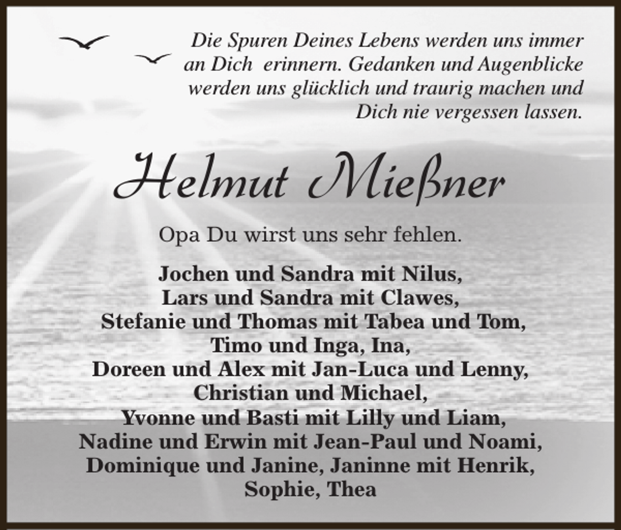 <p>Die Spuren Deines Lebens werden uns immer<br />an Dich erinnern. Gedanken und Augenblicke<br />werden uns glücklich und traurig machen und<br />Dich nie vergessen lassen.</p><p>Helmut Mießner<br />Opa Du wirst uns sehr fehlen.</p><p>Jochen und Sandra mit Nilus,<br />Lars und Sandra mit Clawes,<br />Stefanie und Thomas mit Tabea und Tom,<br />Timo und Inga, Ina,<br />Doreen und Alex mit Jan-Luca und Lenny,<br />Christian und Michael,<br />Yvonne und Basti mit Lilly und Liam,<br />Nadine und Erwin mit Jean-Paul und Noami,<br />Dominique und Janine, Janinne mit Henrik,<br />Sophie, Thea</p>