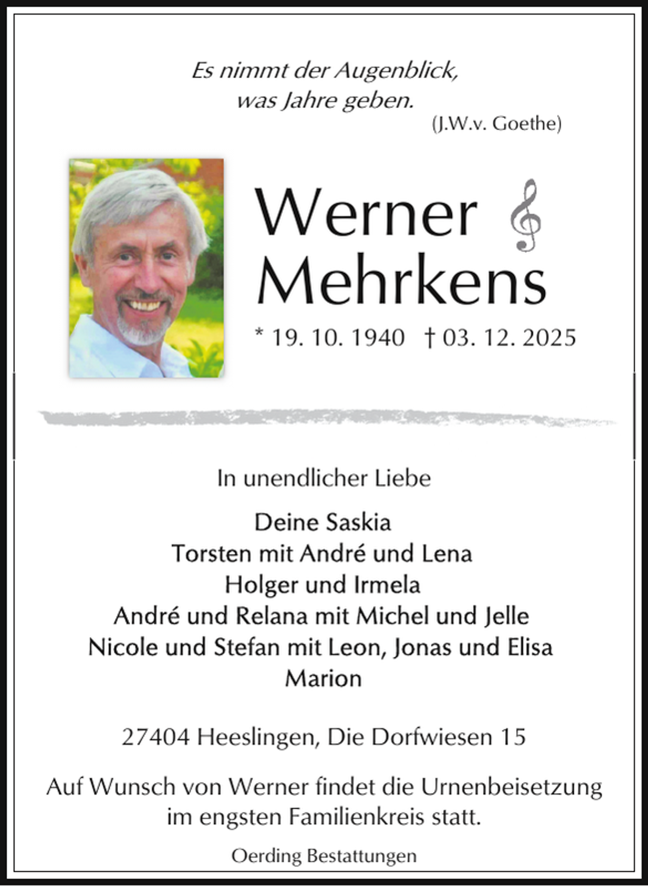 <p>Es nimmt der Augenblick,<br />was Jahre geben.</p><p>(J.W.v. Goethe)</p><p>Werner<br />Mehrkens</p><p>* 19. 10. 1940 † 03. 12. 2025</p><p>In unendlicher Liebe</p><p>27404 Heeslingen, Die Dorfwiesen 15<br />Auf Wunsch von Werner findet die Urnenbeisetzung<br />im engsten Familienkreis statt.<br />Oerding Bestattungen</p>