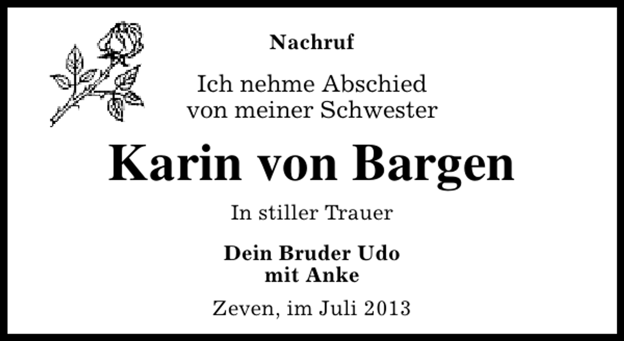 <p>Nachruf</p><p>Ich nehme Abschied<br />von meiner Schwester</p><p>Karin von Bargen<br />In stiller Trauer<br />Dein Bruder Udo<br />mit Anke<br />Zeven, im Juli 2013</p>