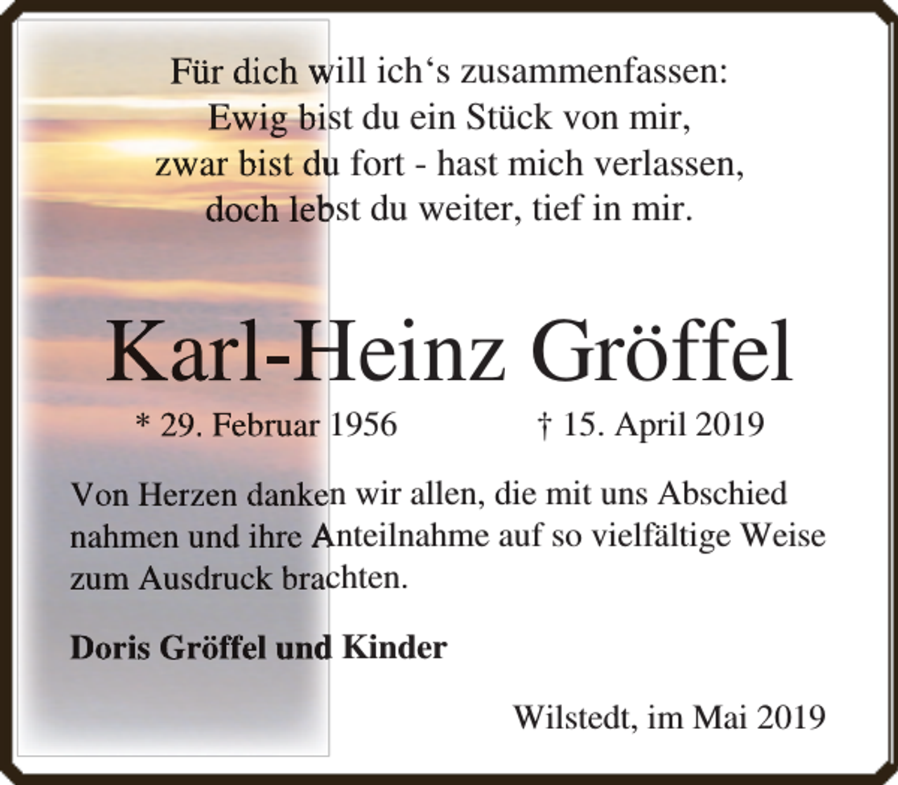 <p>Für dich will ich‘s zusammenfassen:<br />Ewig bist du ein Stück von mir,<br />zwar bist duu fort - hast mich verlassen,<br />dochh lebbst du weiter, tief in mir.</p><p>Karll-H<br />Heinz Gröffel<br />* 29. Februar 1956</p><p>† 15. April 2019</p><p>Von Herzen danken wir allen, die mit uns Abschied<br />nahmen und ihre Anteilnahme auf so vielfältige Weise<br />zum Ausddruckk bracchten.<br />Doris Gröffel und<br />d Kinder<br />Wilstedt, im Mai 2019</p>