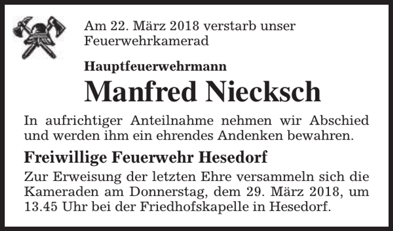 <p>Am 22. März 2018 verstarb unser<br />Feuerwehrkamerad<br />Hauptfeuerwehrmann</p><p>Manfred Niecksch</p><p>In aufrichtiger Anteilnahme nehmen wir Abschied<br />und werden ihm ein ehrendes Andenken bewahren.</p><p>Freiwillige Feuerwehr Hesedorf</p><p>Zur Erweisung der letzten Ehre versammeln sich die<br />Kameraden am Donnerstag, dem 29. März 2018, um<br />13.45 Uhr bei der Friedhofskapelle in Hesedorf.</p>