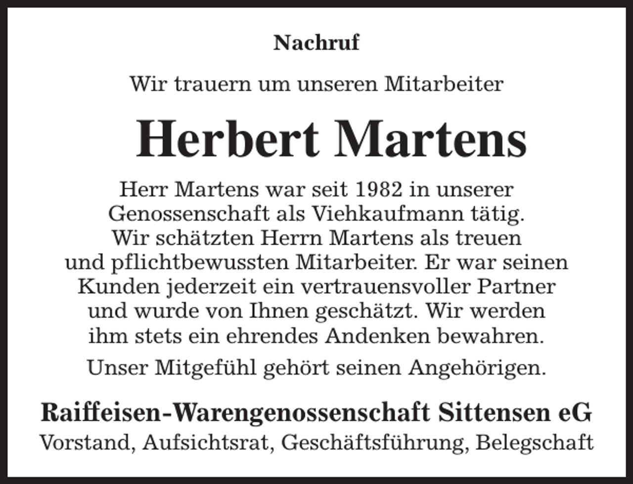 <p>Nachruf<br />Wir trauern um unseren Mitarbeiter</p><p>Herbert Martens<br />Herr Martens war seit 1982 in unserer<br />Genossenschaft als Viehkaufmann tätig.<br />Wir schätzten Herrn Martens als treuen<br />und pflichtbewussten Mitarbeiter. Er war seinen<br />Kunden jederzeit ein vertrauensvoller Partner<br />und wurde von Ihnen geschätzt. Wir werden<br />ihm stets ein ehrendes Andenken bewahren.<br />Unser Mitgefühl gehört seinen Angehörigen.</p><p>Raiffeisen-Warengenossenschaft Sittensen eG</p><p>Vorstand, Aufsichtsrat, Geschäftsführung, Belegschaft</p>