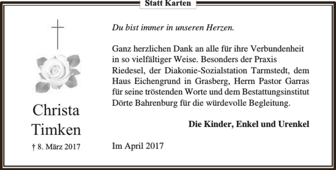 <p>Statt Karten</p><p>Du bist immer in unseren Herzen.</p><p>Christa<br />Timken<br />† 8. März 2017</p><p>Ganz herzlichen Dank an alle für ihre Verbundenheit<br />in so vielfältiger Weise. Besonders der Praxis<br />Riedesel, der Diakonie-Sozialstation Tarmstedt, dem<br />Haus Eichengrund in Grasberg, Herrn Pastor Garras<br />für seine tröstenden Worte und dem Bestattungsinstitut<br />Dörte Bahrenburg für die würdevolle Begleitung.<br />Die Kinder, Enkel und Urenkel<br />Im April 2017</p>
