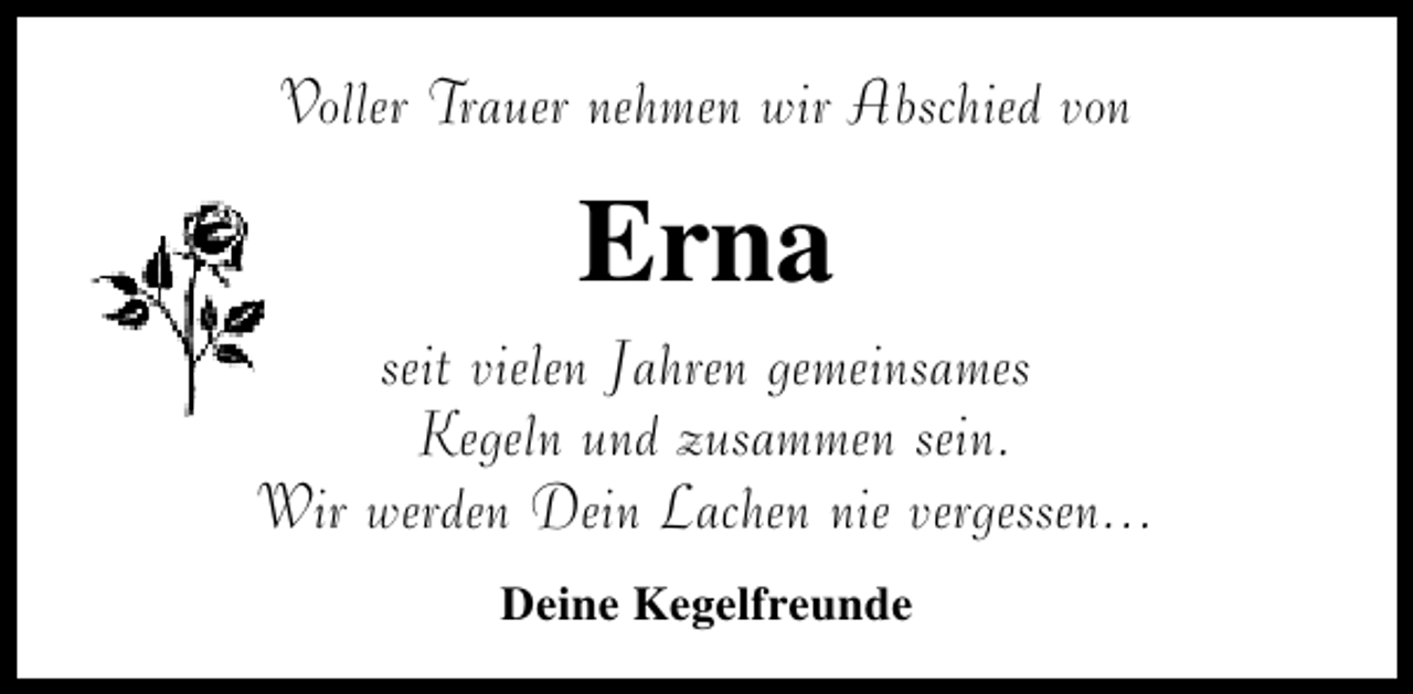 <p>Voller Trauer nehmen wir Abschied von</p><p>Erna</p><p>seit vielen Jahren gemeinsames<br />Kegeln und zusammen sein.<br />Wir werden Dein Lachen nie vergessen...<br />Deine Kegelfreunde</p>