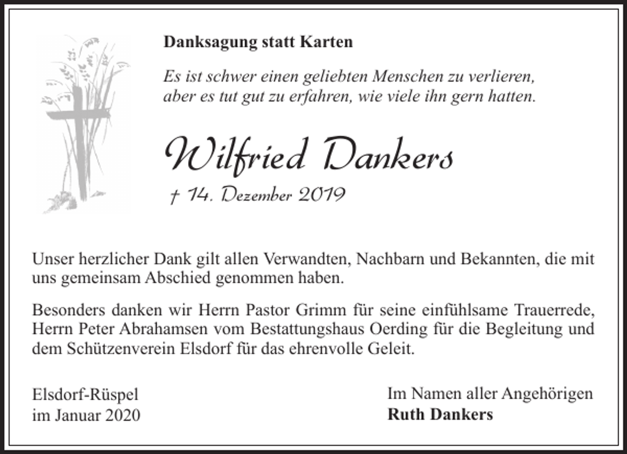 <p>Danksagung statt Karten<br />Es ist schwer einen geliebten Menschen zu verlieren,<br />aber es tut gut zu erfahren, wie viele ihn gern hatten.</p><p>Wilfried Dankers<br />† 14. Dezember 2019</p><p>Unser herzlicher Dank gilt allen Verwandten, Nachbarn und Bekannten, die mit<br />uns gemeinsam Abschied genommen haben.<br />Besonders danken wir Herrn Pastor Grimm für seine einfühlsame Trauerrede,<br />Herrn Peter Abrahamsen vom Bestattungshaus Oerding für die Begleitung und<br />dem Schützenverein Elsdorf für das ehrenvolle Geleit.<br />Elsdorf-Rüspel<br />im Januar 2020</p><p>Im Namen aller Angehörigen<br />Ruth Dankers</p>