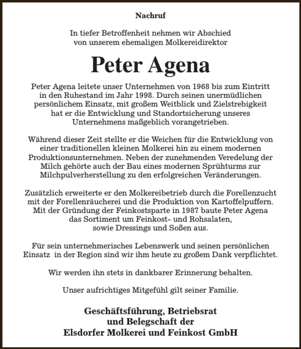 <p>Nachruf<br />In tiefer Betroffenheit nehmen wir Abschied<br />von unserem ehemaligen Molkereidirektor</p><p>Peter Agena<br />Peter Agena leitete unser Unternehmen von 1968 bis zum Eintritt<br />in den Ruhestand im Jahr 1998. Durch seinen unermüdlichen<br />persönlichem Einsatz, mit großem Weitblick und Zielstrebigkeit<br />hat er die Entwicklung und Standortsicherung unseres<br />Unternehmens maßgeblich vorangetrieben.<br />Während dieser Zeit stellte er die Weichen für die Entwicklung von<br />einer traditionellen kleinen Molkerei hin zu einem modernen<br />Produktionsunternehmen. Neben der zunehmenden Veredelung der<br />Milch gehörte auch der Bau eines modernen Sprühturms zur<br />Milchpulverherstellung zu den erfolgreichen Veränderungen.<br />Zusätzlich erweiterte er den Molkereibetrieb durch die Forellenzucht<br />mit der Forellenräucherei und die Produktion von Kartoffelpuffern.<br />Mit der Gründung der Feinkostsparte in 1987 baute Peter Agena<br />das Sortiment um Feinkost- und Rohsalaten,<br />sowie Dressings und Soßen aus.<br />Für sein unternehmerisches Lebenswerk und seinen persönlichen<br />Einsatz in der Region sind wir ihm heute zu großem Dank verpflichtet.<br />Wir werden ihn stets in dankbarer Erinnerung behalten.<br />Unser aufrichtiges Mitgefühl gilt seiner Familie.</p><p>Geschäftsführung, Betriebsrat<br />und Belegschaft der<br />Elsdorfer Molkerei und Feinkost GmbH</p>