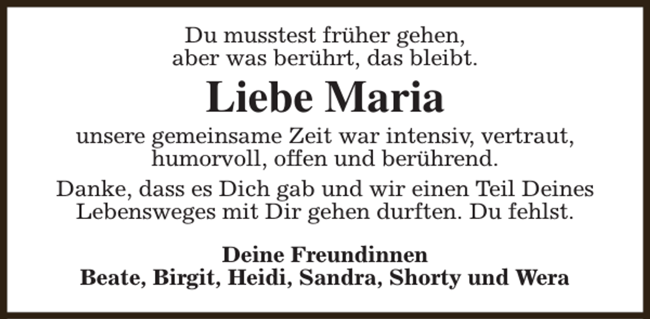 <p>Du musstest früher gehen,<br />aber was berührt, das bleibt.</p><p>Liebe Maria</p><p>unsere gemeinsame Zeit war intensiv, vertraut,<br />humorvoll, offen und berührend.<br />Danke, dass es Dich gab und wir einen Teil Deines<br />Lebensweges mit Dir gehen durften. Du fehlst.<br />Deine Freundinnen<br />Beate, Birgit, Heidi, Sandra, Shorty und Wera</p>