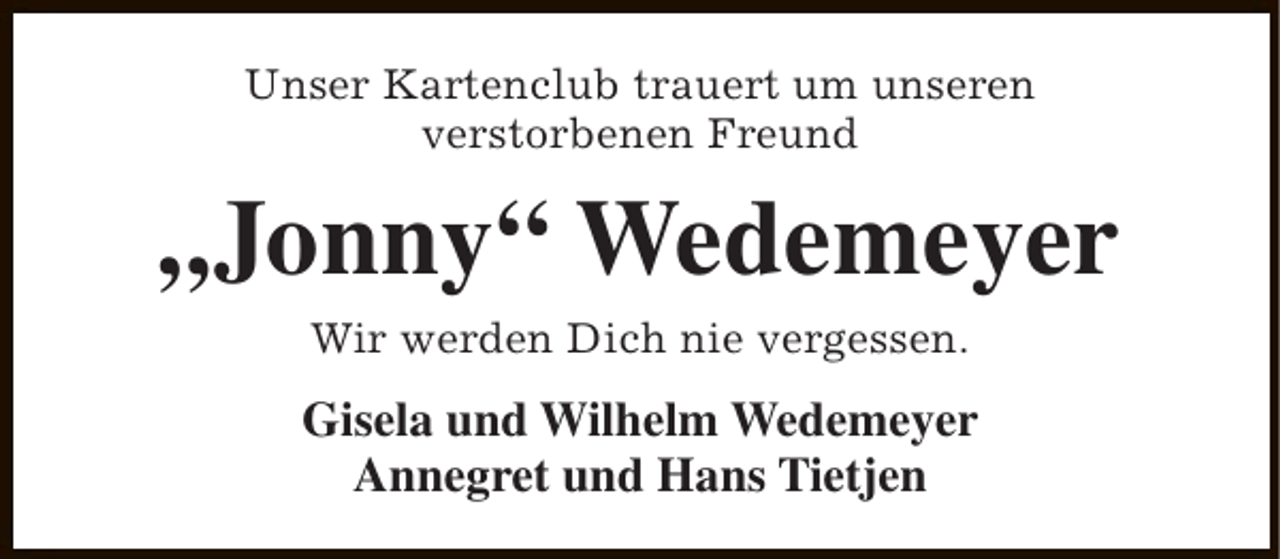 <p>Unser Kartenclub trauert um unseren<br />verstorbenen Freund</p><p>„Jonny“ Wedemeyer<br />Wir werden Dich nie vergessen.</p><p>Gisela und Wilhelm Wedemeyer<br />Annegret und Hans Tietjen</p>