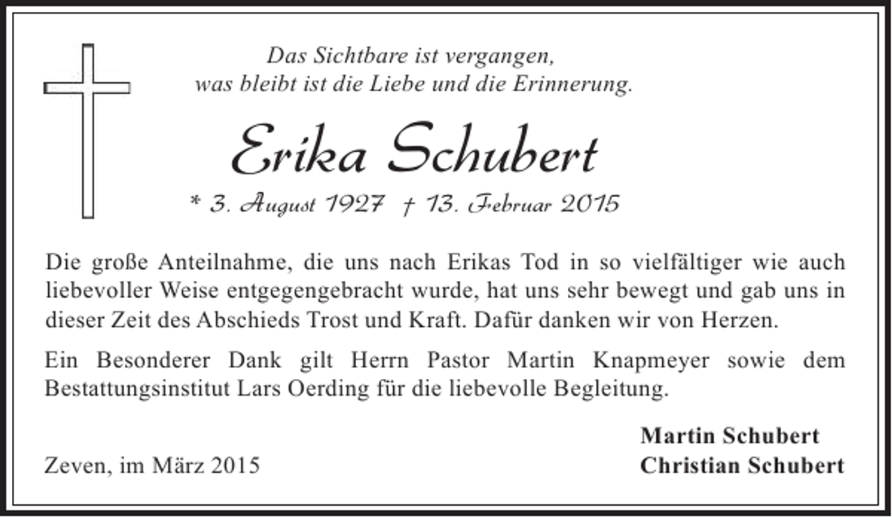 <p>Das Sichtbare ist vergangen,<br />was bleibt ist die Liebe und die Erinnerung.</p><p>Erika Schubert</p><p>* 3. August 1927 † 13. Februar 2015<br />Die große Anteilnahme, die uns nach Erikas Tod in so vielfältiger wie auch<br />liebevoller Weise entgegengebracht wurde, hat uns sehr bewegt und gab uns in<br />dieser Zeit des Abschieds Trost und Kraft. Dafür danken wir von Herzen.<br />Ein Besonderer Dank gilt Herrn Pastor Martin Knapmeyer sowie dem<br />Bestattungsinstitut Lars Oerding für die liebevolle Begleitung.<br />Zeven, im März 2015</p><p>Martin Schubert<br />Christian Schubert</p>