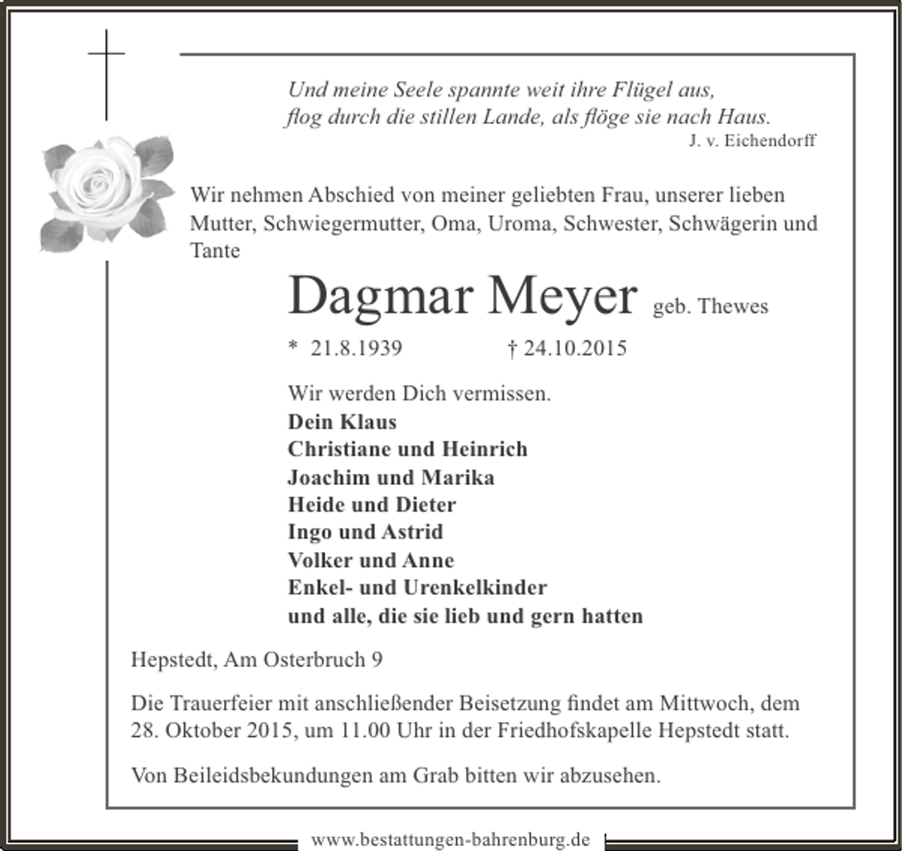 <p>Und meine Seele spannte weit ihre Flügel aus,<br />ﬂog durch die stillen Lande, als ﬂöge sie nach Haus.</p><p>J. v. Eichendorff</p><p>Wir nehmen Abschied von meiner geliebten Frau, unserer lieben<br />Mutter, Schwiegermutter, Oma, Uroma, Schwester, Schwägerin und<br />Tante</p><p>Dagmar Meyer<br />* 21.8.1939</p><p>geb. Thewes</p><p>† 24.10.2015</p><p>Wir werden Dich vermissen.<br />Dein Klaus<br />Christiane und Heinrich<br />Joachim und Marika<br />Heide und Dieter<br />Ingo und Astrid<br />Volker und Anne<br />Enkel- und Urenkelkinder<br />und alle, die sie lieb und gern hatten<br />Hepstedt, Am Osterbruch 9<br />Die Trauerfeier mit anschließender Beisetzung ﬁndet am Mittwoch, dem<br />28. Oktober 2015, um 11.00 Uhr in der Friedhofskapelle Hepstedt statt.<br />Von Beileidsbekundungen am Grab bitten wir abzusehen.<br />www.bestattungen-bahrenburg.de</p>