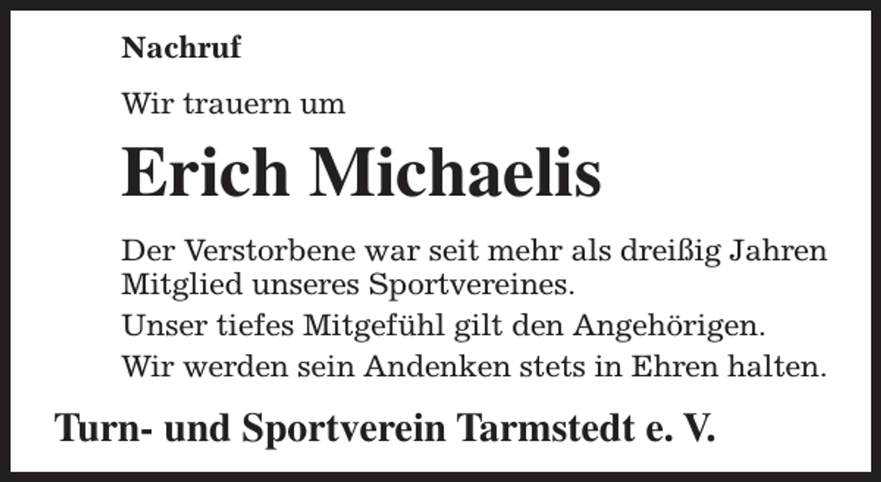 <p>Nachruf<br />Wir trauern um</p><p>Erich Michaelis<br />Der Verstorbene war seit mehr als dreißig Jahren<br />Mitglied unseres Sportvereines.<br />Unser tiefes Mitgefühl gilt den Angehörigen.<br />Wir werden sein Andenken stets in Ehren halten.</p><p>Turn- und Sportverein Tarmstedt e. V.</p>