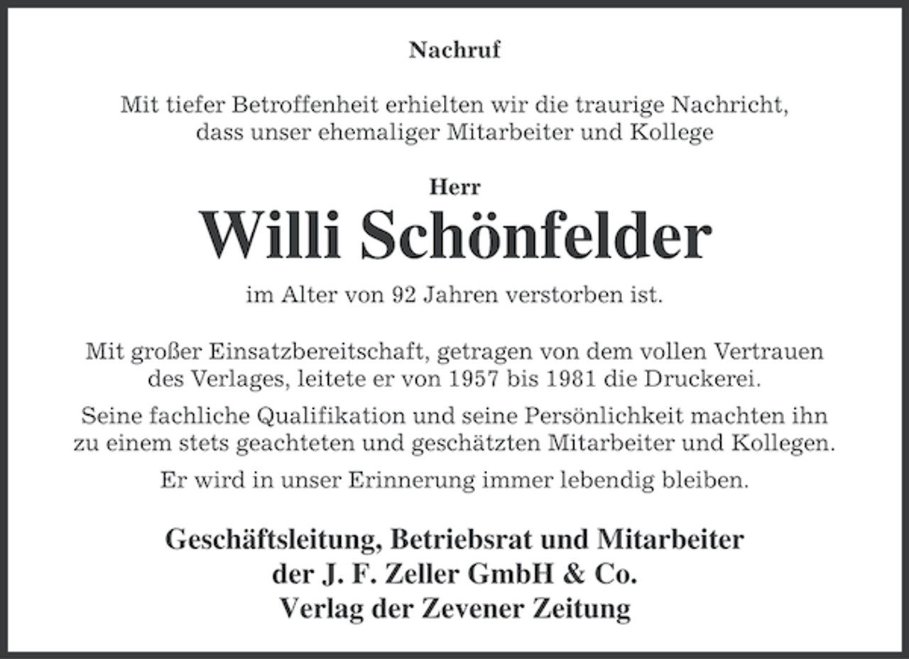 <p>Nachruf<br />Mit tiefer Betroffenheit erhielten wir die traurige Nachricht,<br />dass unser ehemaliger Mitarbeiter und Kollege<br />Herr</p><p>Willi Schönfelder<br />im Alter von 92 Jahren verstorben ist.<br />Mit großer Einsatzbereitschaft, getragen von dem vollen Vertrauen<br />des Verlages, leitete er von 1957 bis 1981 die Druckerei.<br />Seine fachliche Qualifikation und seine Persönlichkeit machten ihn<br />zu einem stets geachteten und geschätzten Mitarbeiter und Kollegen.<br />Er wird in unser Erinnerung immer lebendig bleiben.</p><p>Geschäftsleitung, Betriebsrat und Mitarbeiter<br />der J. F. Zeller GmbH &amp; Co.<br />Verlag der Zevener Zeitung</p>