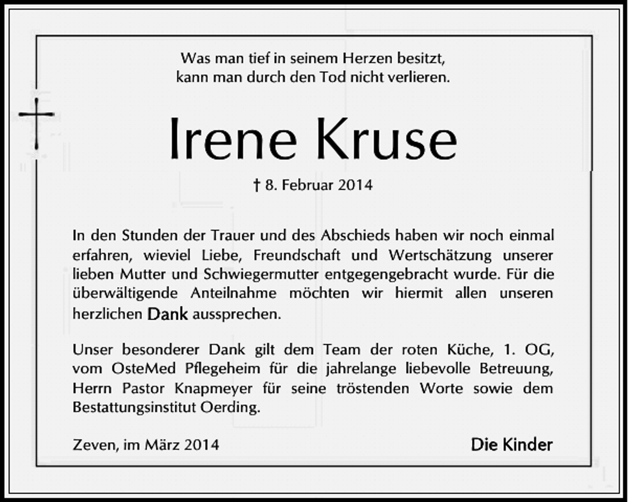 <p>Was man tief in seinem Herzen besitzt,<br />kann man durch den Tod nicht verlieren.</p><p>Irene Kruse<br />† 8. Februar 2014</p><p>In den Stunden der Trauer und des Abschieds haben wir noch einmal<br />erfahren, wieviel Liebe, Freundschaft und Wertschätzung unserer<br />lieben Mutter und Schwiegermutter entgegengebracht wurde. Für die<br />überwältigende Anteilnahme möchten wir hiermit allen unseren<br />herzlichen<br />aussprechen.<br />Unser besonderer Dank gilt dem Team der roten Küche, 1. OG,<br />vom OsteMed Pflegeheim für die jahrelange liebevolle Betreuung,<br />Herrn Pastor Knapmeyer für seine tröstenden Worte sowie dem<br />Bestattungsinstitut Oerding.<br />Zeven, im März 2014</p>