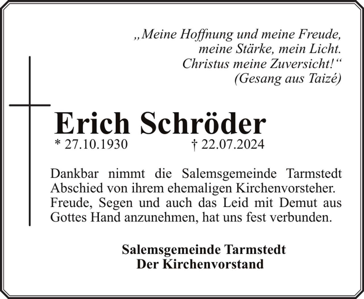 <p>„Meine Hoffnung und meine Freude,<br />meine Stärke, mein Licht.<br />Christus meine Zuversicht!“<br />(Gesang aus Taizé)</p><p>Erich Schröder<br />† 22.07.2024</p><p>* 27.10.1930</p><p>Dankbar nimmt die Salemsgemeinde Tarmstedt<br />Abschied von ihrem ehemaligen Kirchenvorsteher.<br />Freude, Segen und auch das Leid mit Demut aus<br />Gottes Hand anzunehmen, hat uns fest verbunden.<br />Salemsgemeinde Tarmstedt<br />Der Kirchenvorstand</p>